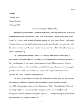 5
Doe 1
Jane Doe
Professor Smith
Political Science 1
13 January 2009
The Constitutionality of the Patriot Act
Although the government has a responsibility to ensure the safety of its citizens, it also has a
responsibility to protect their freedoms. When the U.S. government knowingly encroaches on the
rights of its citizens, even in the name of national security, it is going against the very freedoms the
Founding Fathers wrote into the Constitution. James Madison and the others who gathered to write
this nation’s most important document included amendments that would, if followed, ensure every
citizen’s right to privacy.
The Uniting and Strengthening America by Providing Appropriate Tools Required to
Intercept and Obstruct Terrorism Act (USA Patriot Act) was a rushed response to the September 11,
2001 terrorist attacks. It “was passed without meaningful review. Many members of Congress
hadn't read the bill; some still haven't” (Levendosky). The law denies Americans the privacy rights
guaranteed in the Fourth Amendment because it bypasses the legal checks that are meant to
guarantee that suspect’s rights are not being abused.
The attacks on the World Trade Center and the Pentagon revealed some very real problems
when it came to intelligence gathering and communication between the various agencies
responsible for ensuring the nation’s security. Supporters of the law “claimed that the Patriot Act
would improve lines of communication between agencies such as the Federal Bureau of
Investigation (FBI) and the Central Intelligence Agency (CIA), thereby allowing the government to
better anticipate terrorist plots” (Bardes 133).
 