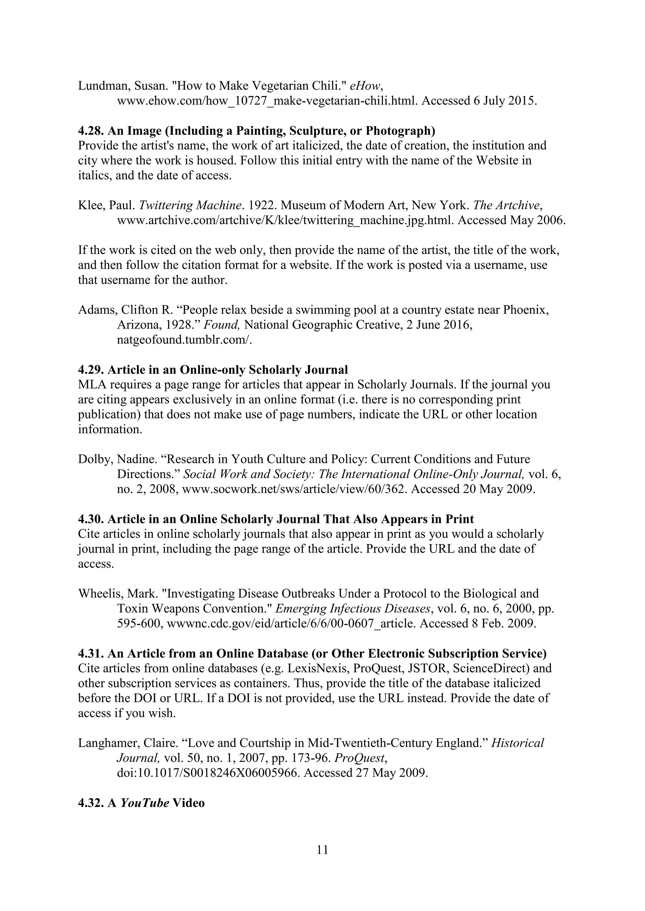 11
Lundman, Susan. "How to Make Vegetarian Chili." eHow,
www.ehow.com/how_10727_make-vegetarian-chili.html. Accessed 6 July 2015.
4.28. An Image (Including a Painting, Sculpture, or Photograph)
Provide the artist's name, the work of art italicized, the date of creation, the institution and
city where the work is housed. Follow this initial entry with the name of the Website in
italics, and the date of access.
Klee, Paul. Twittering Machine. 1922. Museum of Modern Art, New York. The Artchive,
www.artchive.com/artchive/K/klee/twittering_machine.jpg.html. Accessed May 2006.
If the work is cited on the web only, then provide the name of the artist, the title of the work,
and then follow the citation format for a website. If the work is posted via a username, use
that username for the author.
Adams, Clifton R. “People relax beside a swimming pool at a country estate near Phoenix,
Arizona, 1928.” Found, National Geographic Creative, 2 June 2016,
natgeofound.tumblr.com/.
4.29. Article in an Online-only Scholarly Journal
MLA requires a page range for articles that appear in Scholarly Journals. If the journal you
are citing appears exclusively in an online format (i.e. there is no corresponding print
publication) that does not make use of page numbers, indicate the URL or other location
information.
Dolby, Nadine. “Research in Youth Culture and Policy: Current Conditions and Future
Directions.” Social Work and Society: The International Online-Only Journal, vol. 6,
no. 2, 2008, www.socwork.net/sws/article/view/60/362. Accessed 20 May 2009.
4.30. Article in an Online Scholarly Journal That Also Appears in Print
Cite articles in online scholarly journals that also appear in print as you would a scholarly
journal in print, including the page range of the article. Provide the URL and the date of
access.
Wheelis, Mark. "Investigating Disease Outbreaks Under a Protocol to the Biological and
Toxin Weapons Convention." Emerging Infectious Diseases, vol. 6, no. 6, 2000, pp.
595-600, wwwnc.cdc.gov/eid/article/6/6/00-0607_article. Accessed 8 Feb. 2009.
4.31. An Article from an Online Database (or Other Electronic Subscription Service)
Cite articles from online databases (e.g. LexisNexis, ProQuest, JSTOR, ScienceDirect) and
other subscription services as containers. Thus, provide the title of the database italicized
before the DOI or URL. If a DOI is not provided, use the URL instead. Provide the date of
access if you wish.
Langhamer, Claire. “Love and Courtship in Mid-Twentieth-Century England.” Historical
Journal, vol. 50, no. 1, 2007, pp. 173-96. ProQuest,
doi:10.1017/S0018246X06005966. Accessed 27 May 2009.
4.32. A YouTube Video
 