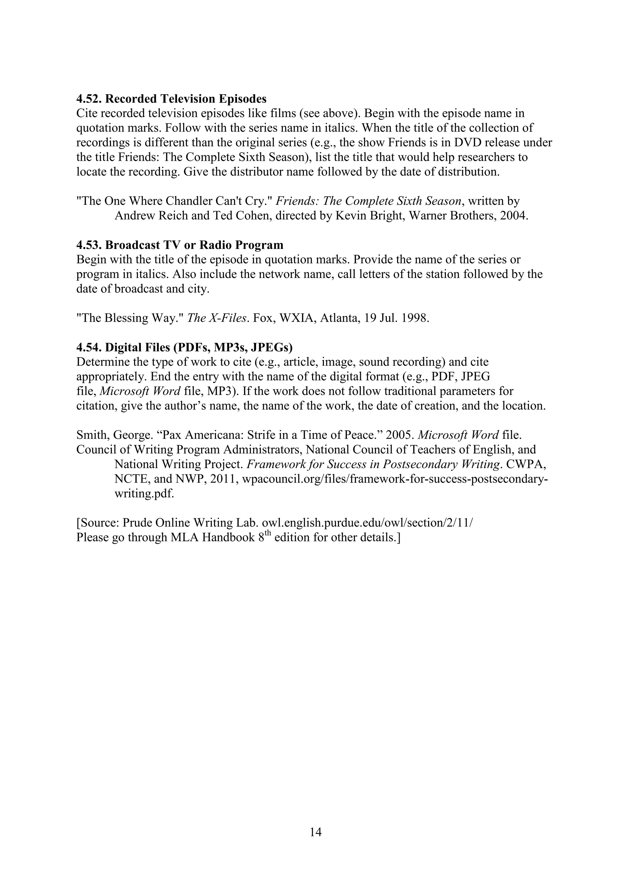 14
4.52. Recorded Television Episodes
Cite recorded television episodes like films (see above). Begin with the episode name in
quotation marks. Follow with the series name in italics. When the title of the collection of
recordings is different than the original series (e.g., the show Friends is in DVD release under
the title Friends: The Complete Sixth Season), list the title that would help researchers to
locate the recording. Give the distributor name followed by the date of distribution.
"The One Where Chandler Can't Cry." Friends: The Complete Sixth Season, written by
Andrew Reich and Ted Cohen, directed by Kevin Bright, Warner Brothers, 2004.
4.53. Broadcast TV or Radio Program
Begin with the title of the episode in quotation marks. Provide the name of the series or
program in italics. Also include the network name, call letters of the station followed by the
date of broadcast and city.
"The Blessing Way." The X-Files. Fox, WXIA, Atlanta, 19 Jul. 1998.
4.54. Digital Files (PDFs, MP3s, JPEGs)
Determine the type of work to cite (e.g., article, image, sound recording) and cite
appropriately. End the entry with the name of the digital format (e.g., PDF, JPEG
file, Microsoft Word file, MP3). If the work does not follow traditional parameters for
citation, give the author’s name, the name of the work, the date of creation, and the location.
Smith, George. “Pax Americana: Strife in a Time of Peace.” 2005. Microsoft Word file.
Council of Writing Program Administrators, National Council of Teachers of English, and
National Writing Project. Framework for Success in Postsecondary Writing. CWPA,
NCTE, and NWP, 2011, wpacouncil.org/files/framework-for-success-postsecondary-
writing.pdf.
[Source: Prude Online Writing Lab. owl.english.purdue.edu/owl/section/2/11/
Please go through MLA Handbook 8th
edition for other details.]
 