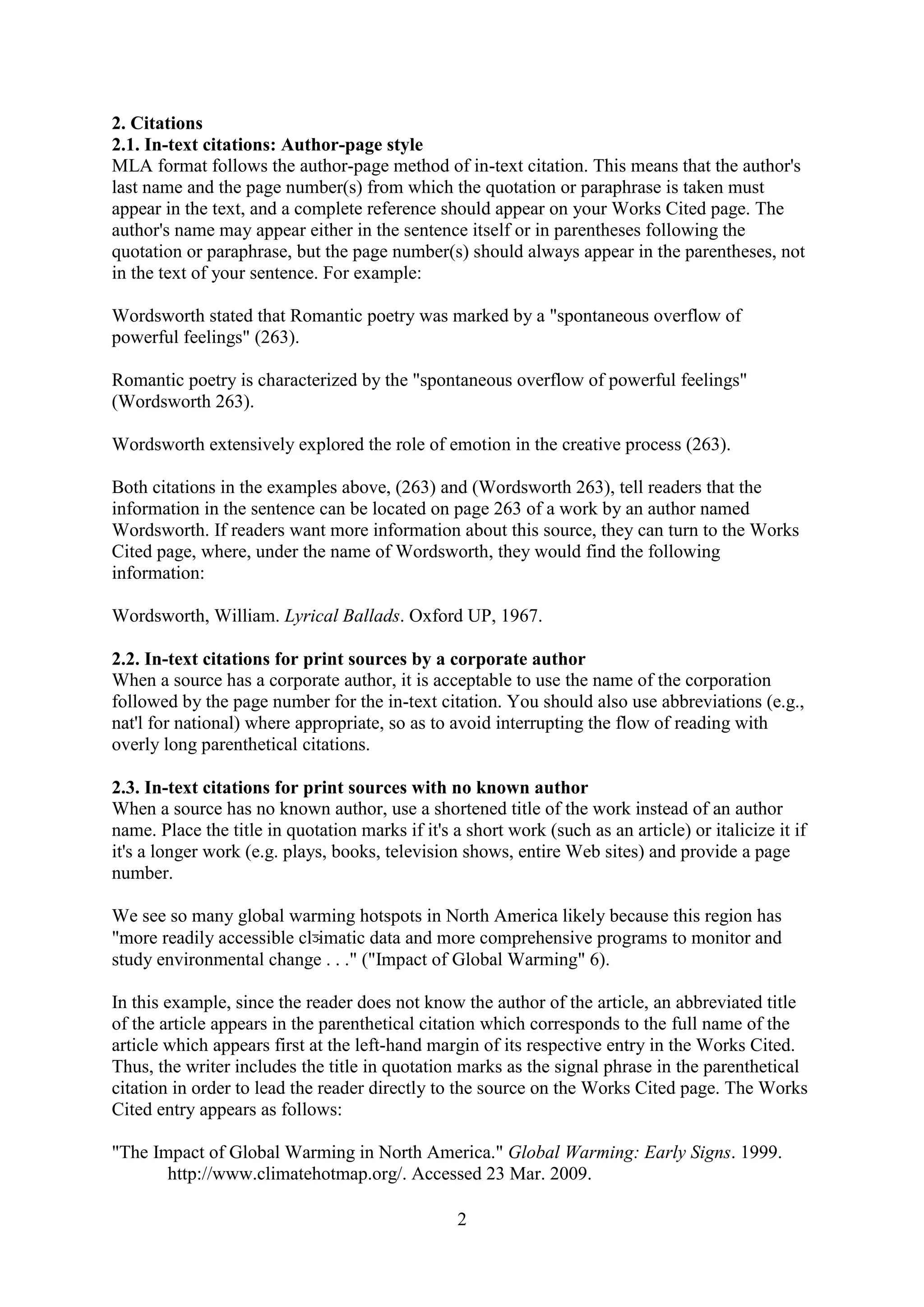 2
2. Citations
2.1. In-text citations: Author-page style
MLA format follows the author-page method of in-text citation. This means that the author's
last name and the page number(s) from which the quotation or paraphrase is taken must
appear in the text, and a complete reference should appear on your Works Cited page. The
author's name may appear either in the sentence itself or in parentheses following the
quotation or paraphrase, but the page number(s) should always appear in the parentheses, not
in the text of your sentence. For example:
Wordsworth stated that Romantic poetry was marked by a "spontaneous overflow of
powerful feelings" (263).
Romantic poetry is characterized by the "spontaneous overflow of powerful feelings"
(Wordsworth 263).
Wordsworth extensively explored the role of emotion in the creative process (263).
Both citations in the examples above, (263) and (Wordsworth 263), tell readers that the
information in the sentence can be located on page 263 of a work by an author named
Wordsworth. If readers want more information about this source, they can turn to the Works
Cited page, where, under the name of Wordsworth, they would find the following
information:
Wordsworth, William. Lyrical Ballads. Oxford UP, 1967.
2.2. In-text citations for print sources by a corporate author
When a source has a corporate author, it is acceptable to use the name of the corporation
followed by the page number for the in-text citation. You should also use abbreviations (e.g.,
nat'l for national) where appropriate, so as to avoid interrupting the flow of reading with
overly long parenthetical citations.
2.3. In-text citations for print sources with no known author
When a source has no known author, use a shortened title of the work instead of an author
name. Place the title in quotation marks if it's a short work (such as an article) or italicize it if
it's a longer work (e.g. plays, books, television shows, entire Web sites) and provide a page
number.
We see so many global warming hotspots in North America likely because this region has
"more readily accessible cl~imatic data and more comprehensive programs to monitor and
study environmental change . . ." ("Impact of Global Warming" 6).
In this example, since the reader does not know the author of the article, an abbreviated title
of the article appears in the parenthetical citation which corresponds to the full name of the
article which appears first at the left-hand margin of its respective entry in the Works Cited.
Thus, the writer includes the title in quotation marks as the signal phrase in the parenthetical
citation in order to lead the reader directly to the source on the Works Cited page. The Works
Cited entry appears as follows:
"The Impact of Global Warming in North America." Global Warming: Early Signs. 1999.
http://www.climatehotmap.org/. Accessed 23 Mar. 2009.
 