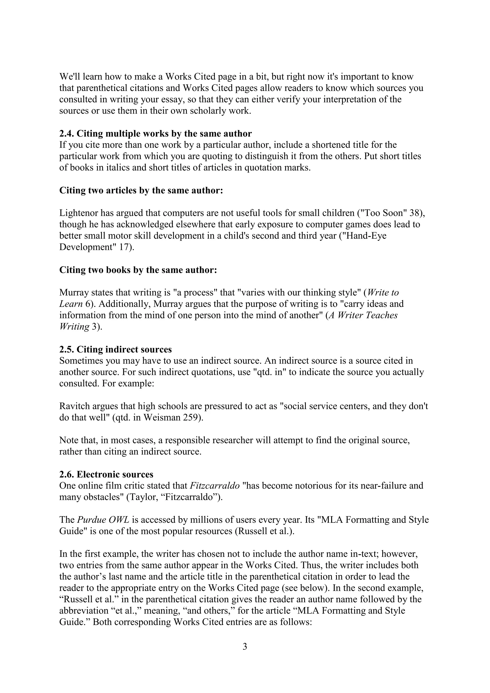 3
We'll learn how to make a Works Cited page in a bit, but right now it's important to know
that parenthetical citations and Works Cited pages allow readers to know which sources you
consulted in writing your essay, so that they can either verify your interpretation of the
sources or use them in their own scholarly work.
2.4. Citing multiple works by the same author
If you cite more than one work by a particular author, include a shortened title for the
particular work from which you are quoting to distinguish it from the others. Put short titles
of books in italics and short titles of articles in quotation marks.
Citing two articles by the same author:
Lightenor has argued that computers are not useful tools for small children ("Too Soon" 38),
though he has acknowledged elsewhere that early exposure to computer games does lead to
better small motor skill development in a child's second and third year ("Hand-Eye
Development" 17).
Citing two books by the same author:
Murray states that writing is "a process" that "varies with our thinking style" (Write to
Learn 6). Additionally, Murray argues that the purpose of writing is to "carry ideas and
information from the mind of one person into the mind of another" (A Writer Teaches
Writing 3).
2.5. Citing indirect sources
Sometimes you may have to use an indirect source. An indirect source is a source cited in
another source. For such indirect quotations, use "qtd. in" to indicate the source you actually
consulted. For example:
Ravitch argues that high schools are pressured to act as "social service centers, and they don't
do that well" (qtd. in Weisman 259).
Note that, in most cases, a responsible researcher will attempt to find the original source,
rather than citing an indirect source.
2.6. Electronic sources
One online film critic stated that Fitzcarraldo "has become notorious for its near-failure and
many obstacles" (Taylor, “Fitzcarraldo”).
The Purdue OWL is accessed by millions of users every year. Its "MLA Formatting and Style
Guide" is one of the most popular resources (Russell et al.).
In the first example, the writer has chosen not to include the author name in-text; however,
two entries from the same author appear in the Works Cited. Thus, the writer includes both
the author’s last name and the article title in the parenthetical citation in order to lead the
reader to the appropriate entry on the Works Cited page (see below). In the second example,
“Russell et al.” in the parenthetical citation gives the reader an author name followed by the
abbreviation “et al.,” meaning, “and others,” for the article “MLA Formatting and Style
Guide.” Both corresponding Works Cited entries are as follows:
 