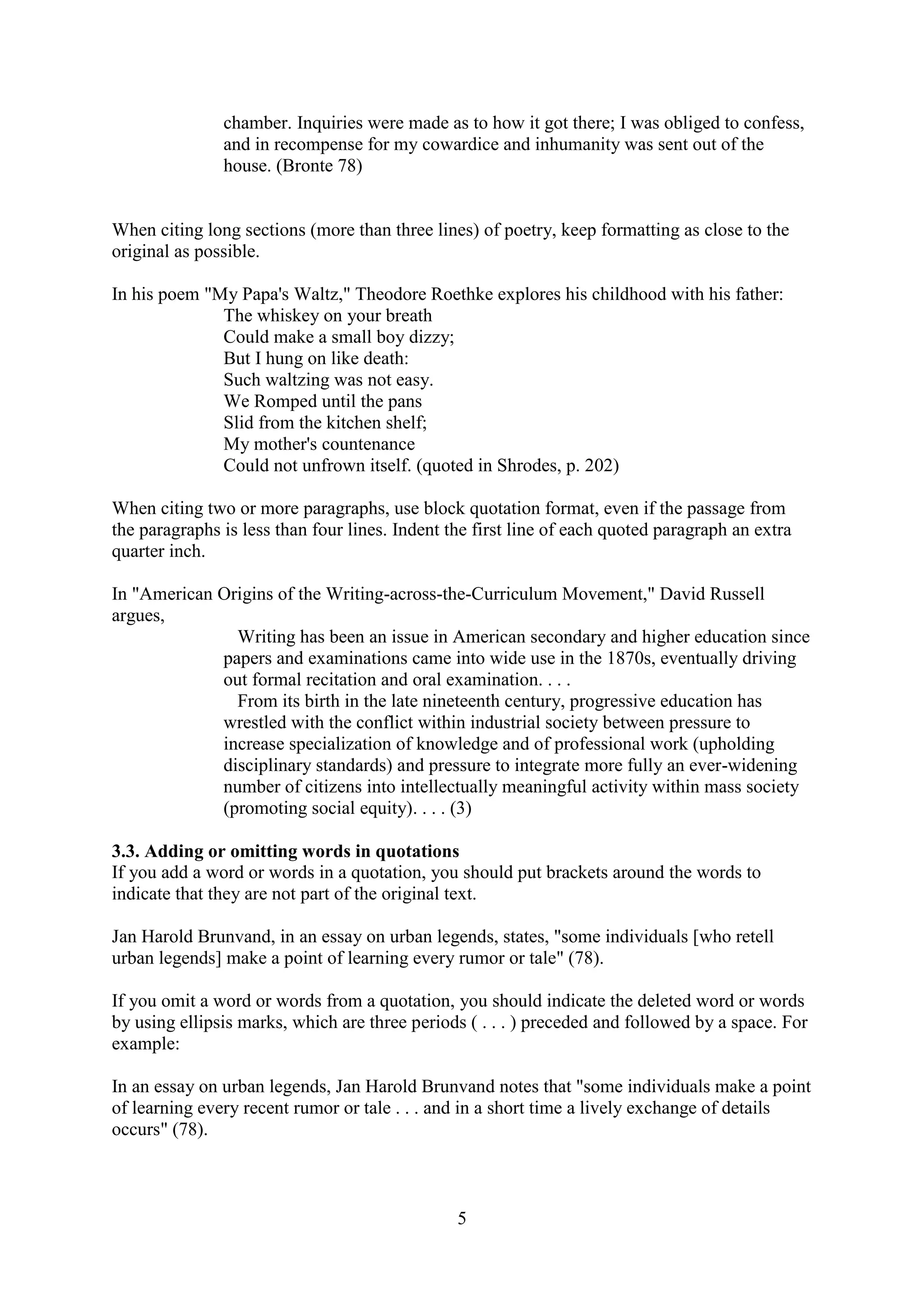 5
chamber. Inquiries were made as to how it got there; I was obliged to confess,
and in recompense for my cowardice and inhumanity was sent out of the
house. (Bronte 78)
When citing long sections (more than three lines) of poetry, keep formatting as close to the
original as possible.
In his poem "My Papa's Waltz," Theodore Roethke explores his childhood with his father:
The whiskey on your breath
Could make a small boy dizzy;
But I hung on like death:
Such waltzing was not easy.
We Romped until the pans
Slid from the kitchen shelf;
My mother's countenance
Could not unfrown itself. (quoted in Shrodes, p. 202)
When citing two or more paragraphs, use block quotation format, even if the passage from
the paragraphs is less than four lines. Indent the first line of each quoted paragraph an extra
quarter inch.
In "American Origins of the Writing-across-the-Curriculum Movement," David Russell
argues,
Writing has been an issue in American secondary and higher education since
papers and examinations came into wide use in the 1870s, eventually driving
out formal recitation and oral examination. . . .
From its birth in the late nineteenth century, progressive education has
wrestled with the conflict within industrial society between pressure to
increase specialization of knowledge and of professional work (upholding
disciplinary standards) and pressure to integrate more fully an ever-widening
number of citizens into intellectually meaningful activity within mass society
(promoting social equity). . . . (3)
3.3. Adding or omitting words in quotations
If you add a word or words in a quotation, you should put brackets around the words to
indicate that they are not part of the original text.
Jan Harold Brunvand, in an essay on urban legends, states, "some individuals [who retell
urban legends] make a point of learning every rumor or tale" (78).
If you omit a word or words from a quotation, you should indicate the deleted word or words
by using ellipsis marks, which are three periods ( . . . ) preceded and followed by a space. For
example:
In an essay on urban legends, Jan Harold Brunvand notes that "some individuals make a point
of learning every recent rumor or tale . . . and in a short time a lively exchange of details
occurs" (78).
 