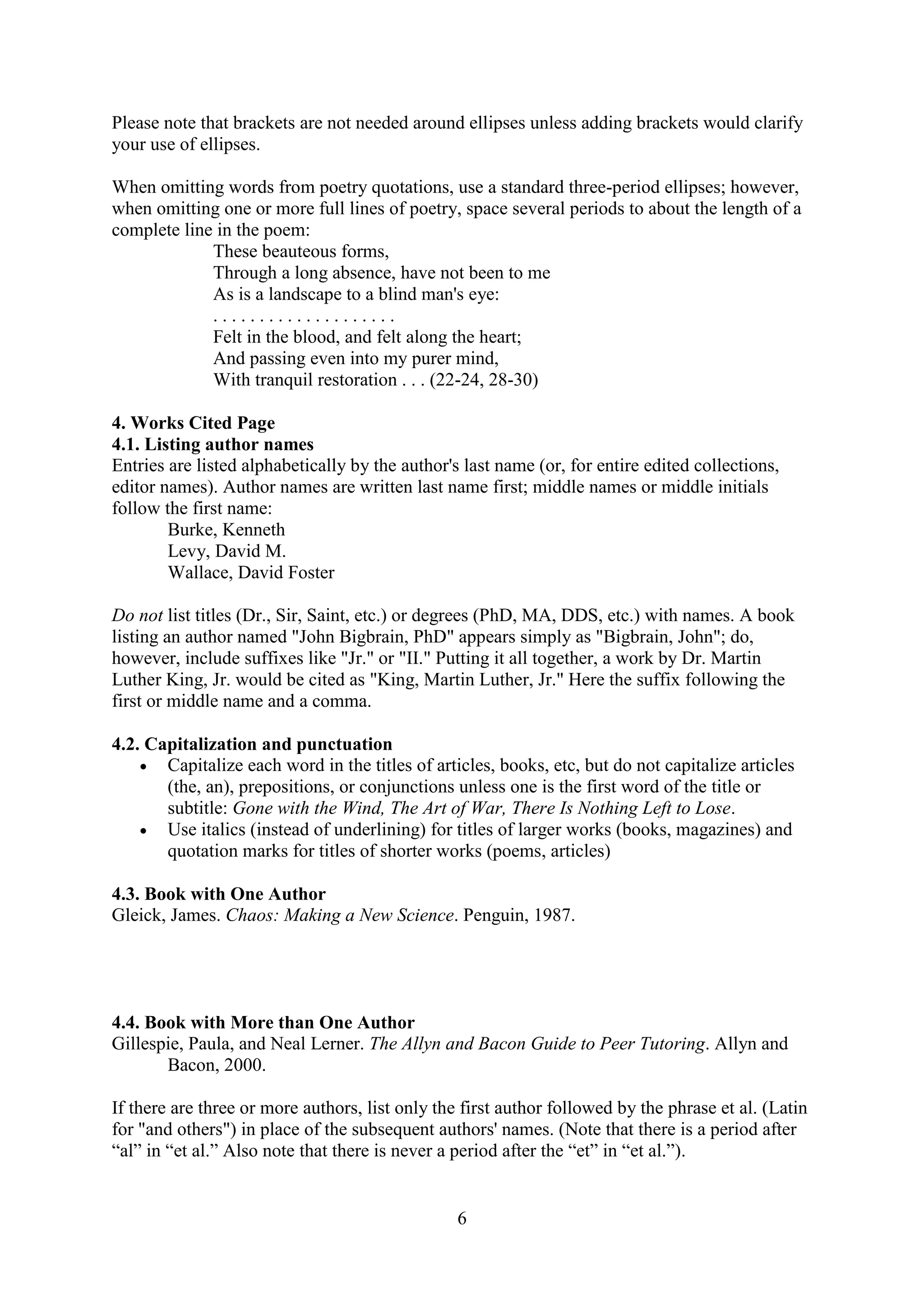 6
Please note that brackets are not needed around ellipses unless adding brackets would clarify
your use of ellipses.
When omitting words from poetry quotations, use a standard three-period ellipses; however,
when omitting one or more full lines of poetry, space several periods to about the length of a
complete line in the poem:
These beauteous forms,
Through a long absence, have not been to me
As is a landscape to a blind man's eye:
. . . . . . . . . . . . . . . . . . . .
Felt in the blood, and felt along the heart;
And passing even into my purer mind,
With tranquil restoration . . . (22-24, 28-30)
4. Works Cited Page
4.1. Listing author names
Entries are listed alphabetically by the author's last name (or, for entire edited collections,
editor names). Author names are written last name first; middle names or middle initials
follow the first name:
Burke, Kenneth
Levy, David M.
Wallace, David Foster
Do not list titles (Dr., Sir, Saint, etc.) or degrees (PhD, MA, DDS, etc.) with names. A book
listing an author named "John Bigbrain, PhD" appears simply as "Bigbrain, John"; do,
however, include suffixes like "Jr." or "II." Putting it all together, a work by Dr. Martin
Luther King, Jr. would be cited as "King, Martin Luther, Jr." Here the suffix following the
first or middle name and a comma.
4.2. Capitalization and punctuation
 Capitalize each word in the titles of articles, books, etc, but do not capitalize articles
(the, an), prepositions, or conjunctions unless one is the first word of the title or
subtitle: Gone with the Wind, The Art of War, There Is Nothing Left to Lose.
 Use italics (instead of underlining) for titles of larger works (books, magazines) and
quotation marks for titles of shorter works (poems, articles)
4.3. Book with One Author
Gleick, James. Chaos: Making a New Science. Penguin, 1987.
4.4. Book with More than One Author
Gillespie, Paula, and Neal Lerner. The Allyn and Bacon Guide to Peer Tutoring. Allyn and
Bacon, 2000.
If there are three or more authors, list only the first author followed by the phrase et al. (Latin
for "and others") in place of the subsequent authors' names. (Note that there is a period after
“al” in “et al.” Also note that there is never a period after the “et” in “et al.”).
 