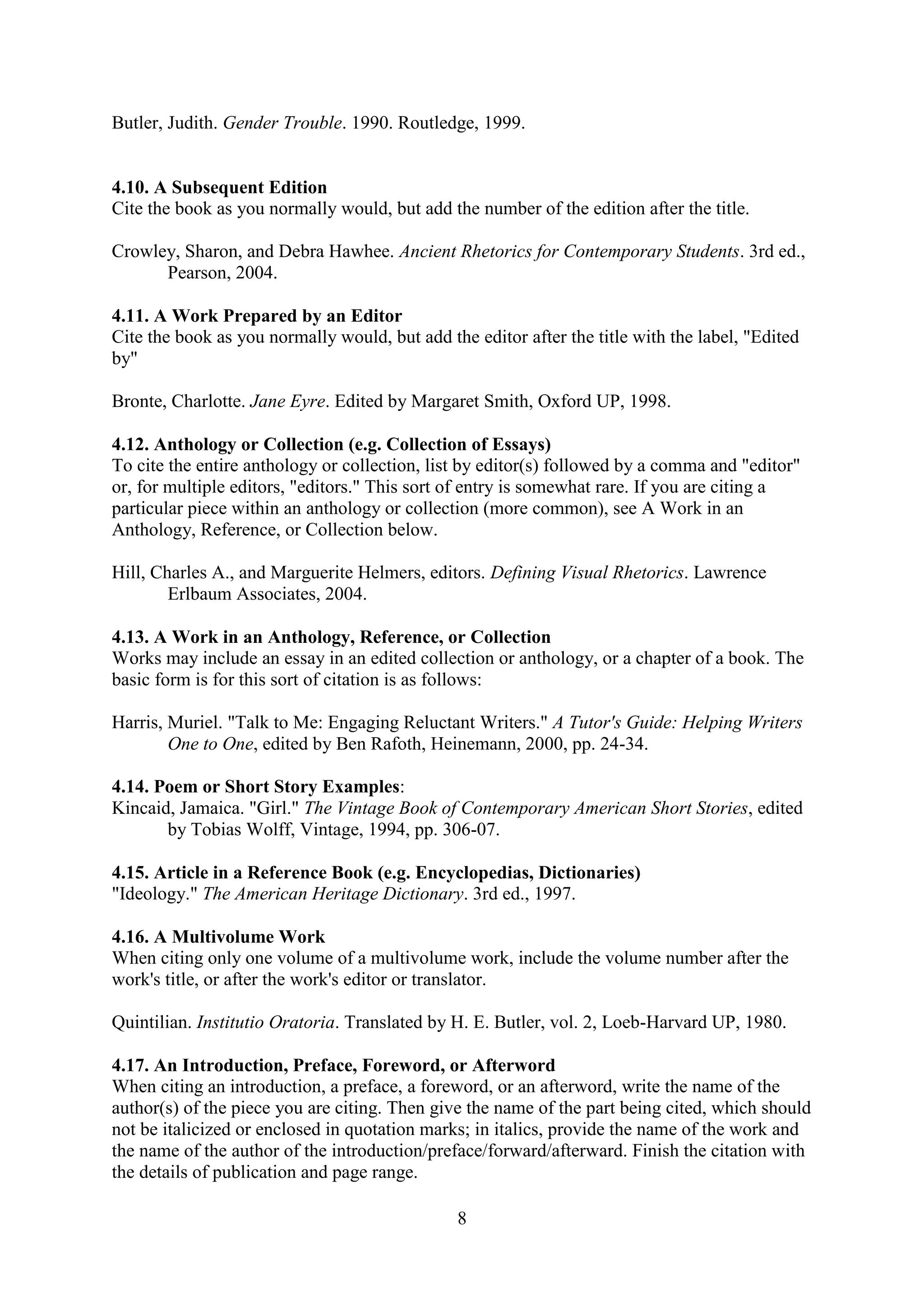 8
Butler, Judith. Gender Trouble. 1990. Routledge, 1999.
4.10. A Subsequent Edition
Cite the book as you normally would, but add the number of the edition after the title.
Crowley, Sharon, and Debra Hawhee. Ancient Rhetorics for Contemporary Students. 3rd ed.,
Pearson, 2004.
4.11. A Work Prepared by an Editor
Cite the book as you normally would, but add the editor after the title with the label, "Edited
by"
Bronte, Charlotte. Jane Eyre. Edited by Margaret Smith, Oxford UP, 1998.
4.12. Anthology or Collection (e.g. Collection of Essays)
To cite the entire anthology or collection, list by editor(s) followed by a comma and "editor"
or, for multiple editors, "editors." This sort of entry is somewhat rare. If you are citing a
particular piece within an anthology or collection (more common), see A Work in an
Anthology, Reference, or Collection below.
Hill, Charles A., and Marguerite Helmers, editors. Defining Visual Rhetorics. Lawrence
Erlbaum Associates, 2004.
4.13. A Work in an Anthology, Reference, or Collection
Works may include an essay in an edited collection or anthology, or a chapter of a book. The
basic form is for this sort of citation is as follows:
Harris, Muriel. "Talk to Me: Engaging Reluctant Writers." A Tutor's Guide: Helping Writers
One to One, edited by Ben Rafoth, Heinemann, 2000, pp. 24-34.
4.14. Poem or Short Story Examples:
Kincaid, Jamaica. "Girl." The Vintage Book of Contemporary American Short Stories, edited
by Tobias Wolff, Vintage, 1994, pp. 306-07.
4.15. Article in a Reference Book (e.g. Encyclopedias, Dictionaries)
"Ideology." The American Heritage Dictionary. 3rd ed., 1997.
4.16. A Multivolume Work
When citing only one volume of a multivolume work, include the volume number after the
work's title, or after the work's editor or translator.
Quintilian. Institutio Oratoria. Translated by H. E. Butler, vol. 2, Loeb-Harvard UP, 1980.
4.17. An Introduction, Preface, Foreword, or Afterword
When citing an introduction, a preface, a foreword, or an afterword, write the name of the
author(s) of the piece you are citing. Then give the name of the part being cited, which should
not be italicized or enclosed in quotation marks; in italics, provide the name of the work and
the name of the author of the introduction/preface/forward/afterward. Finish the citation with
the details of publication and page range.
 