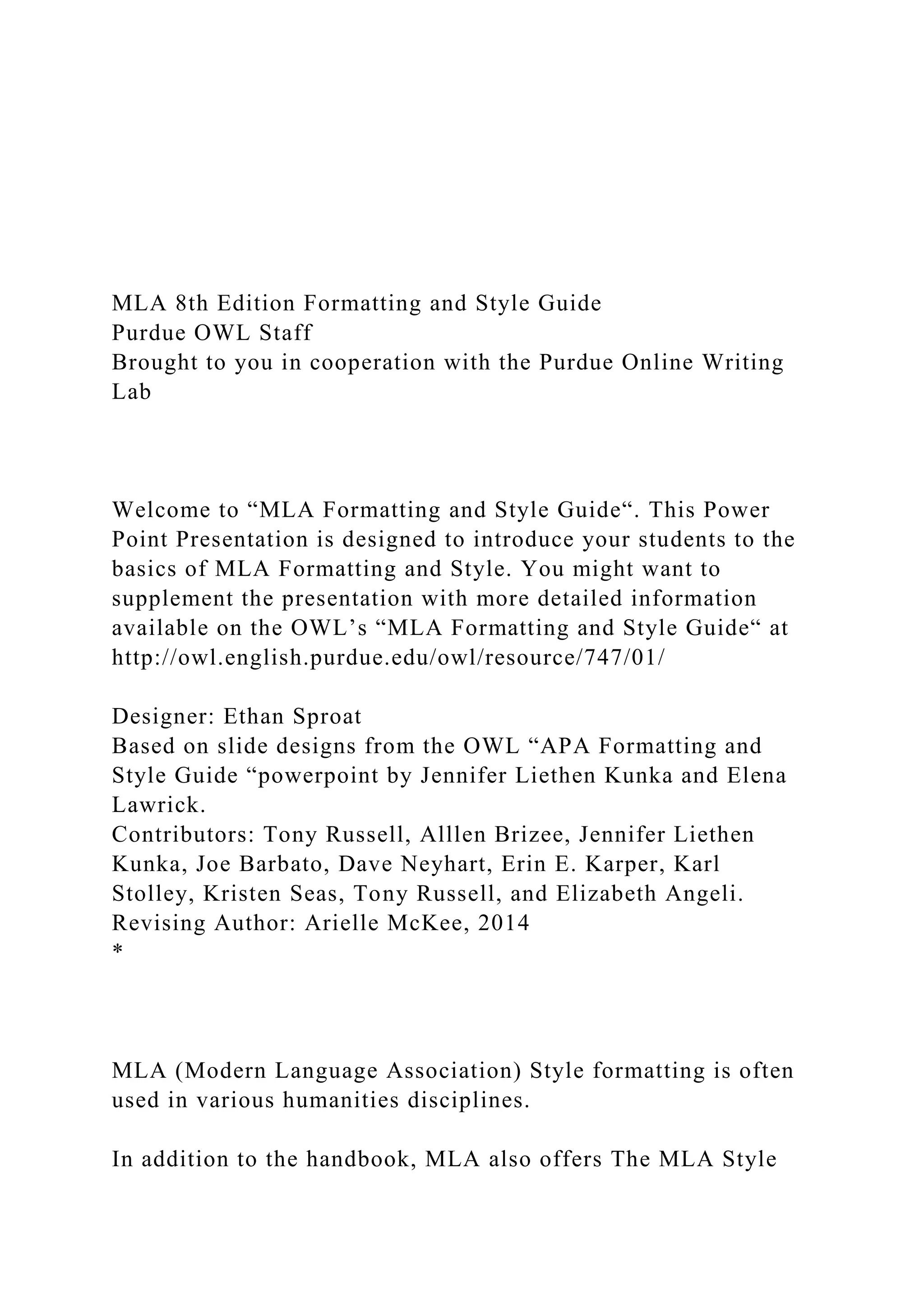 MLA 8th Edition Formatting and Style Guide
Purdue OWL Staff
Brought to you in cooperation with the Purdue Online Writing
Lab
Welcome to “MLA Formatting and Style Guide“. This Power
Point Presentation is designed to introduce your students to the
basics of MLA Formatting and Style. You might want to
supplement the presentation with more detailed information
available on the OWL’s “MLA Formatting and Style Guide“ at
http://owl.english.purdue.edu/owl/resource/747/01/
Designer: Ethan Sproat
Based on slide designs from the OWL “APA Formatting and
Style Guide “powerpoint by Jennifer Liethen Kunka and Elena
Lawrick.
Contributors: Tony Russell, Alllen Brizee, Jennifer Liethen
Kunka, Joe Barbato, Dave Neyhart, Erin E. Karper, Karl
Stolley, Kristen Seas, Tony Russell, and Elizabeth Angeli.
Revising Author: Arielle McKee, 2014
*
MLA (Modern Language Association) Style formatting is often
used in various humanities disciplines.
In addition to the handbook, MLA also offers The MLA Style
 