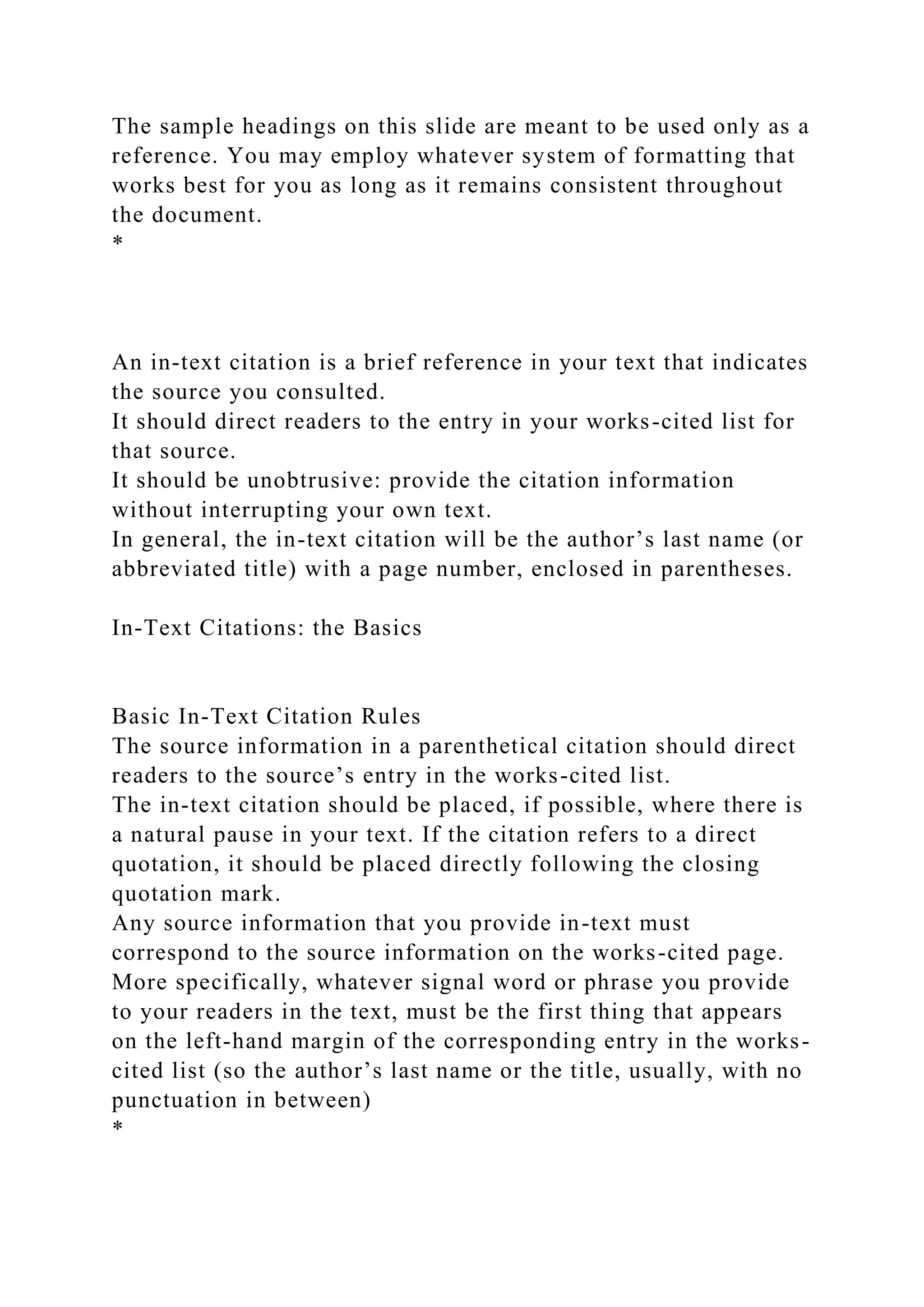 The sample headings on this slide are meant to be used only as a
reference. You may employ whatever system of formatting that
works best for you as long as it remains consistent throughout
the document.
*
An in-text citation is a brief reference in your text that indicates
the source you consulted.
It should direct readers to the entry in your works-cited list for
that source.
It should be unobtrusive: provide the citation information
without interrupting your own text.
In general, the in-text citation will be the author’s last name (or
abbreviated title) with a page number, enclosed in parentheses.
In-Text Citations: the Basics
Basic In-Text Citation Rules
The source information in a parenthetical citation should direct
readers to the source’s entry in the works-cited list.
The in-text citation should be placed, if possible, where there is
a natural pause in your text. If the citation refers to a direct
quotation, it should be placed directly following the closing
quotation mark.
Any source information that you provide in-text must
correspond to the source information on the works-cited page.
More specifically, whatever signal word or phrase you provide
to your readers in the text, must be the first thing that appears
on the left-hand margin of the corresponding entry in the works-
cited list (so the author’s last name or the title, usually, with no
punctuation in between)
*
 