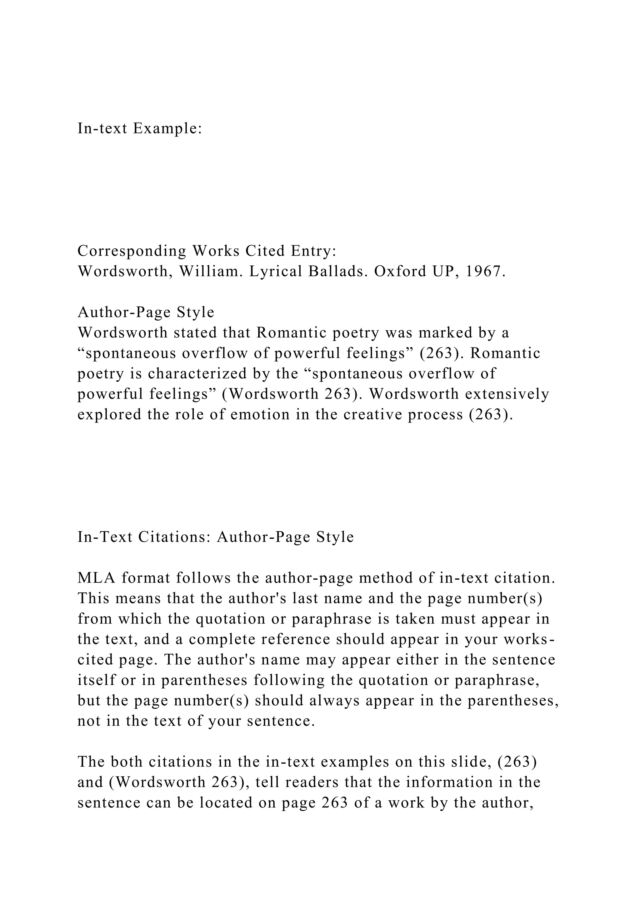 In-text Example:
Corresponding Works Cited Entry:
Wordsworth, William. Lyrical Ballads. Oxford UP, 1967.
Author-Page Style
Wordsworth stated that Romantic poetry was marked by a
“spontaneous overflow of powerful feelings” (263). Romantic
poetry is characterized by the “spontaneous overflow of
powerful feelings” (Wordsworth 263). Wordsworth extensively
explored the role of emotion in the creative process (263).
In-Text Citations: Author-Page Style
MLA format follows the author-page method of in-text citation.
This means that the author's last name and the page number(s)
from which the quotation or paraphrase is taken must appear in
the text, and a complete reference should appear in your works-
cited page. The author's name may appear either in the sentence
itself or in parentheses following the quotation or paraphrase,
but the page number(s) should always appear in the parentheses,
not in the text of your sentence.
The both citations in the in-text examples on this slide, (263)
and (Wordsworth 263), tell readers that the information in the
sentence can be located on page 263 of a work by the author,
 