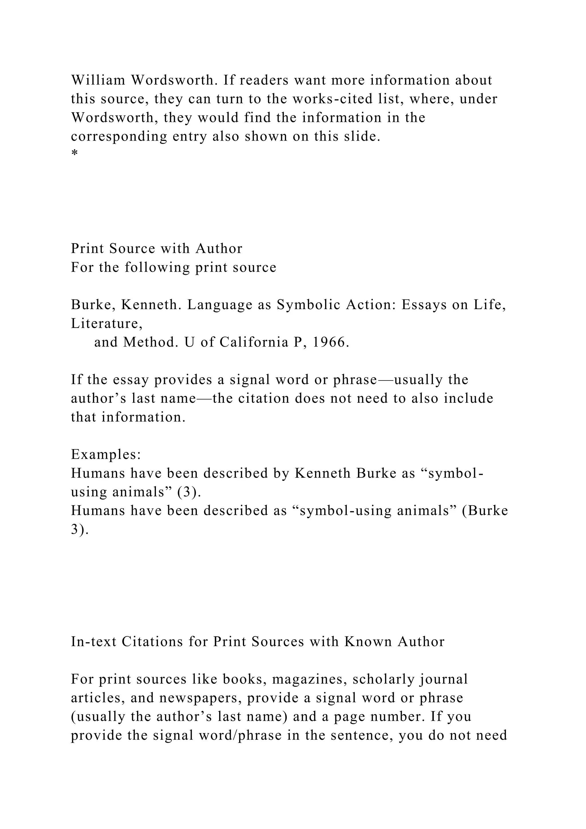 William Wordsworth. If readers want more information about
this source, they can turn to the works-cited list, where, under
Wordsworth, they would find the information in the
corresponding entry also shown on this slide.
*
Print Source with Author
For the following print source
Burke, Kenneth. Language as Symbolic Action: Essays on Life,
Literature,
and Method. U of California P, 1966.
If the essay provides a signal word or phrase—usually the
author’s last name—the citation does not need to also include
that information.
Examples:
Humans have been described by Kenneth Burke as “symbol-
using animals” (3).
Humans have been described as “symbol-using animals” (Burke
3).
In-text Citations for Print Sources with Known Author
For print sources like books, magazines, scholarly journal
articles, and newspapers, provide a signal word or phrase
(usually the author’s last name) and a page number. If you
provide the signal word/phrase in the sentence, you do not need
 