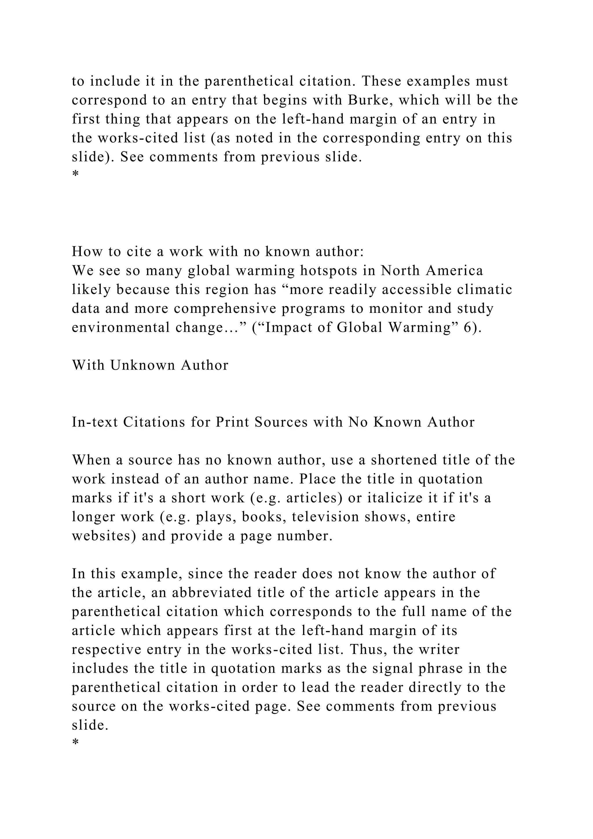 to include it in the parenthetical citation. These examples must
correspond to an entry that begins with Burke, which will be the
first thing that appears on the left-hand margin of an entry in
the works-cited list (as noted in the corresponding entry on this
slide). See comments from previous slide.
*
How to cite a work with no known author:
We see so many global warming hotspots in North America
likely because this region has “more readily accessible climatic
data and more comprehensive programs to monitor and study
environmental change…” (“Impact of Global Warming” 6).
With Unknown Author
In-text Citations for Print Sources with No Known Author
When a source has no known author, use a shortened title of the
work instead of an author name. Place the title in quotation
marks if it's a short work (e.g. articles) or italicize it if it's a
longer work (e.g. plays, books, television shows, entire
websites) and provide a page number.
In this example, since the reader does not know the author of
the article, an abbreviated title of the article appears in the
parenthetical citation which corresponds to the full name of the
article which appears first at the left-hand margin of its
respective entry in the works-cited list. Thus, the writer
includes the title in quotation marks as the signal phrase in the
parenthetical citation in order to lead the reader directly to the
source on the works-cited page. See comments from previous
slide.
*
 