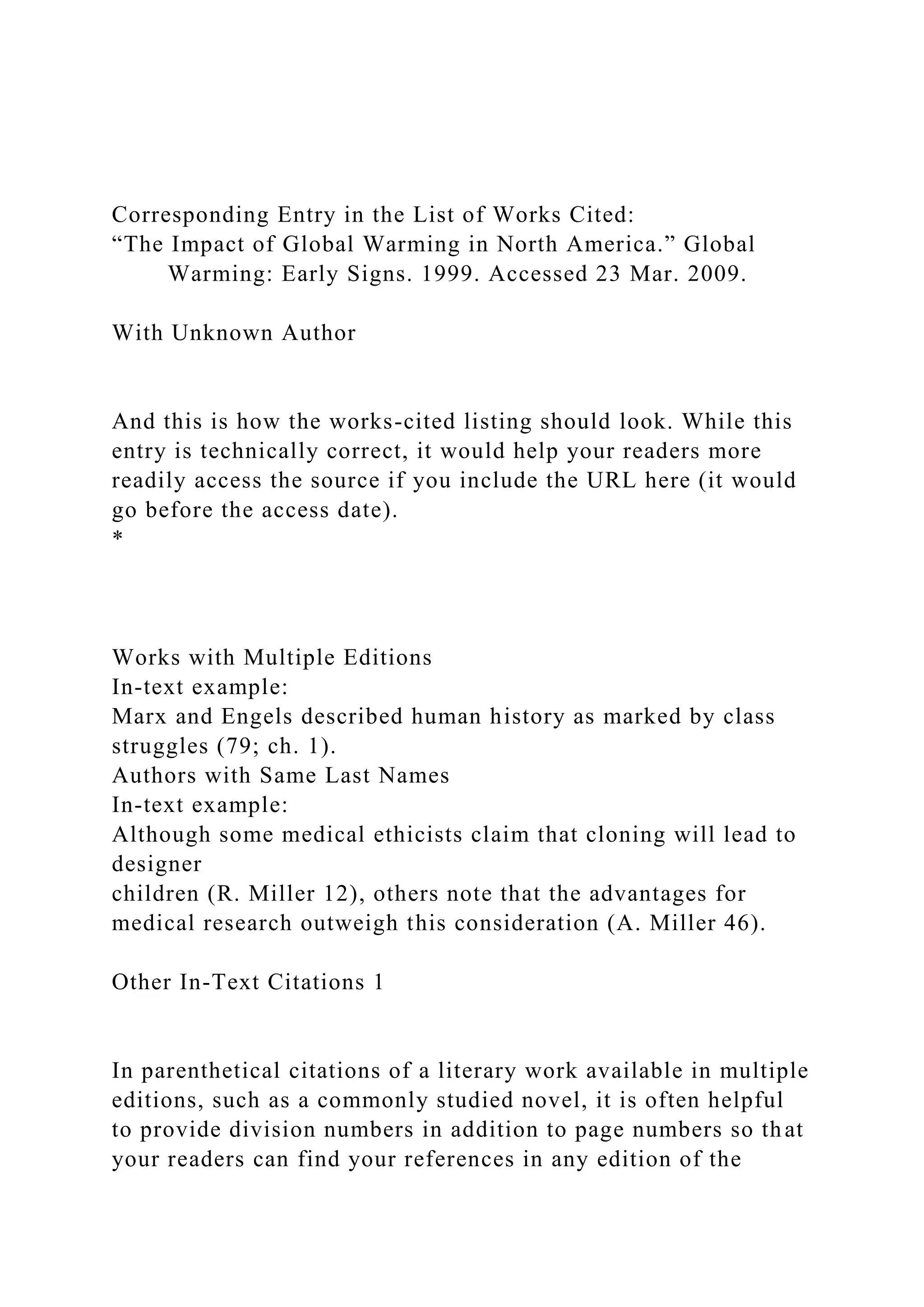 Corresponding Entry in the List of Works Cited:
“The Impact of Global Warming in North America.” Global
Warming: Early Signs. 1999. Accessed 23 Mar. 2009.
With Unknown Author
And this is how the works-cited listing should look. While this
entry is technically correct, it would help your readers more
readily access the source if you include the URL here (it would
go before the access date).
*
Works with Multiple Editions
In-text example:
Marx and Engels described human history as marked by class
struggles (79; ch. 1).
Authors with Same Last Names
In-text example:
Although some medical ethicists claim that cloning will lead to
designer
children (R. Miller 12), others note that the advantages for
medical research outweigh this consideration (A. Miller 46).
Other In-Text Citations 1
In parenthetical citations of a literary work available in multiple
editions, such as a commonly studied novel, it is often helpful
to provide division numbers in addition to page numbers so that
your readers can find your references in any edition of the
 