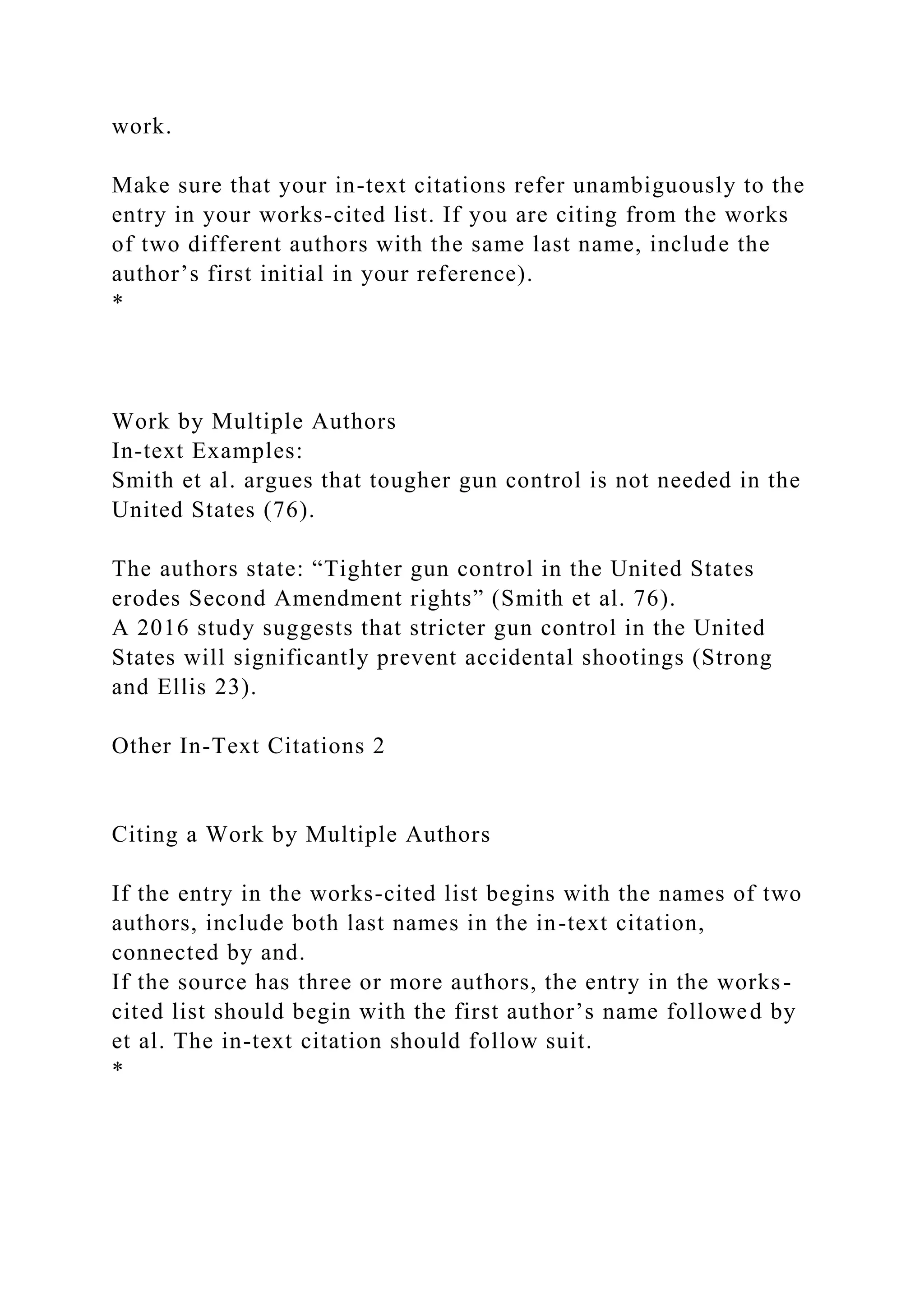work.
Make sure that your in-text citations refer unambiguously to the
entry in your works-cited list. If you are citing from the works
of two different authors with the same last name, include the
author’s first initial in your reference).
*
Work by Multiple Authors
In-text Examples:
Smith et al. argues that tougher gun control is not needed in the
United States (76).
The authors state: “Tighter gun control in the United States
erodes Second Amendment rights” (Smith et al. 76).
A 2016 study suggests that stricter gun control in the United
States will significantly prevent accidental shootings (Strong
and Ellis 23).
Other In-Text Citations 2
Citing a Work by Multiple Authors
If the entry in the works-cited list begins with the names of two
authors, include both last names in the in-text citation,
connected by and.
If the source has three or more authors, the entry in the works-
cited list should begin with the first author’s name followed by
et al. The in-text citation should follow suit.
*
 