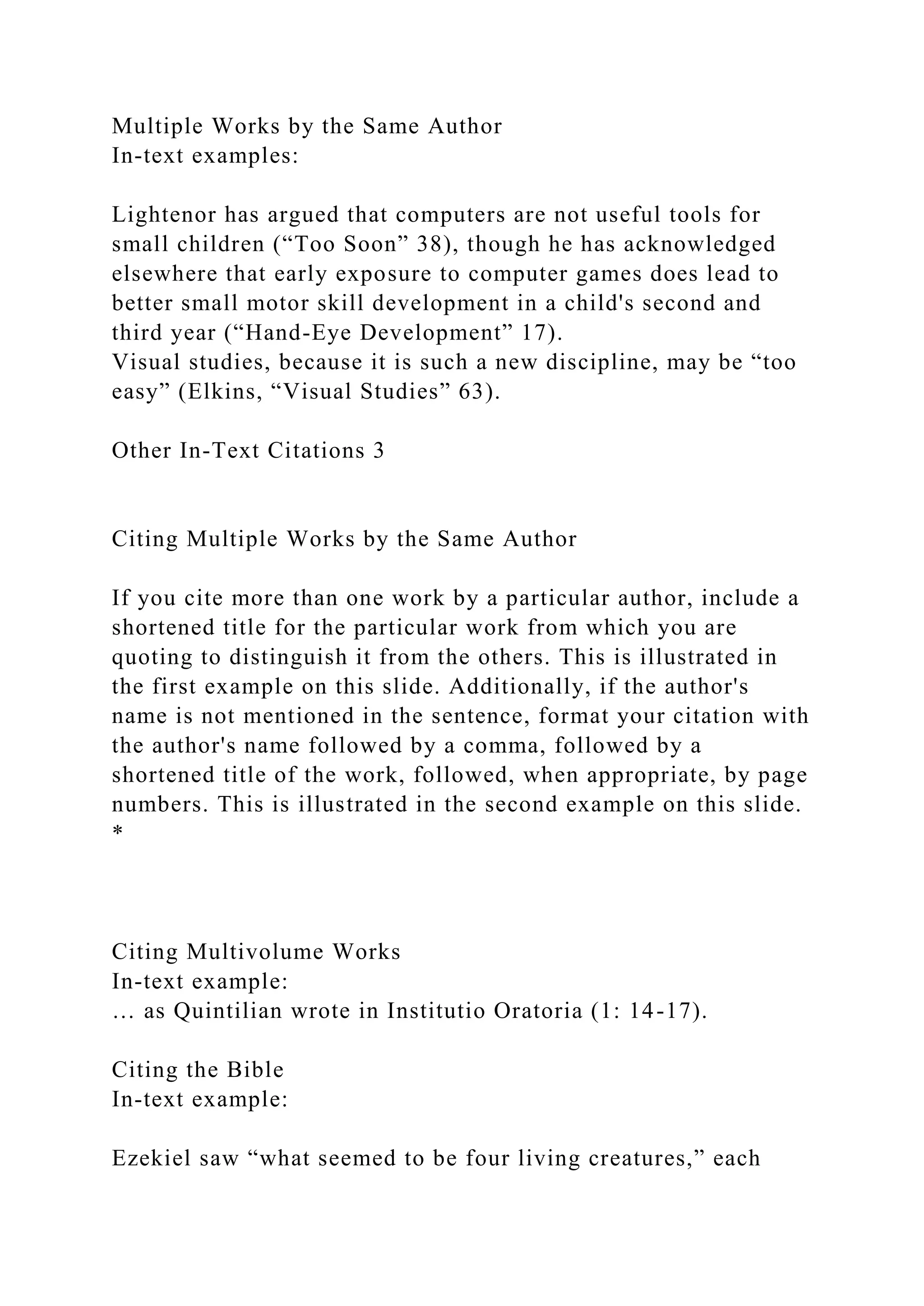 Multiple Works by the Same Author
In-text examples:
Lightenor has argued that computers are not useful tools for
small children (“Too Soon” 38), though he has acknowledged
elsewhere that early exposure to computer games does lead to
better small motor skill development in a child's second and
third year (“Hand-Eye Development” 17).
Visual studies, because it is such a new discipline, may be “too
easy” (Elkins, “Visual Studies” 63).
Other In-Text Citations 3
Citing Multiple Works by the Same Author
If you cite more than one work by a particular author, include a
shortened title for the particular work from which you are
quoting to distinguish it from the others. This is illustrated in
the first example on this slide. Additionally, if the author's
name is not mentioned in the sentence, format your citation with
the author's name followed by a comma, followed by a
shortened title of the work, followed, when appropriate, by page
numbers. This is illustrated in the second example on this slide.
*
Citing Multivolume Works
In-text example:
… as Quintilian wrote in Institutio Oratoria (1: 14-17).
Citing the Bible
In-text example:
Ezekiel saw “what seemed to be four living creatures,” each
 