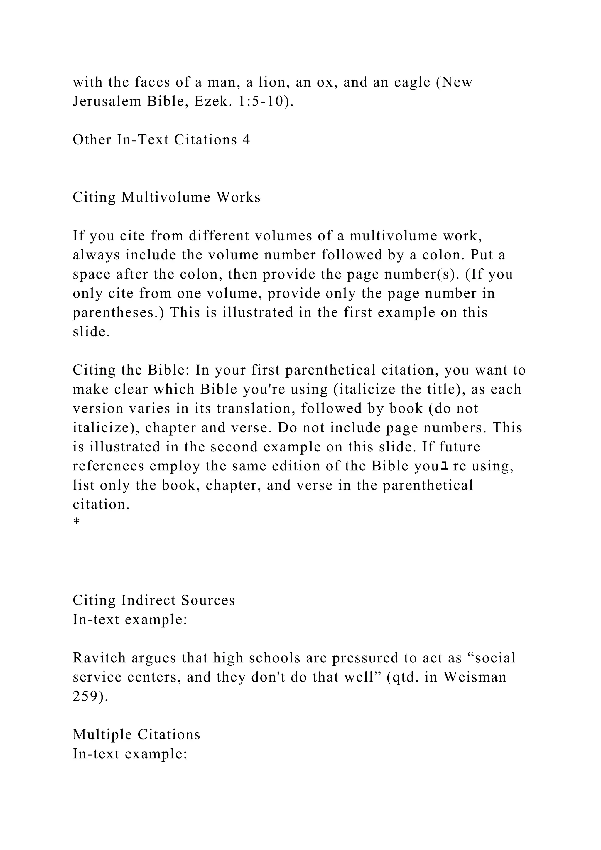 with the faces of a man, a lion, an ox, and an eagle (New
Jerusalem Bible, Ezek. 1:5-10).
Other In-Text Citations 4
Citing Multivolume Works
If you cite from different volumes of a multivolume work,
always include the volume number followed by a colon. Put a
space after the colon, then provide the page number(s). (If you
only cite from one volume, provide only the page number in
parentheses.) This is illustrated in the first example on this
slide.
Citing the Bible: In your first parenthetical citation, you want to
make clear which Bible you're using (italicize the title), as each
version varies in its translation, followed by book (do not
italicize), chapter and verse. Do not include page numbers. This
is illustrated in the second example on this slide. If future
references employ the same edition of the Bible youﾕ re using,
list only the book, chapter, and verse in the parenthetical
citation.
*
Citing Indirect Sources
In-text example:
Ravitch argues that high schools are pressured to act as “social
service centers, and they don't do that well” (qtd. in Weisman
259).
Multiple Citations
In-text example:
 