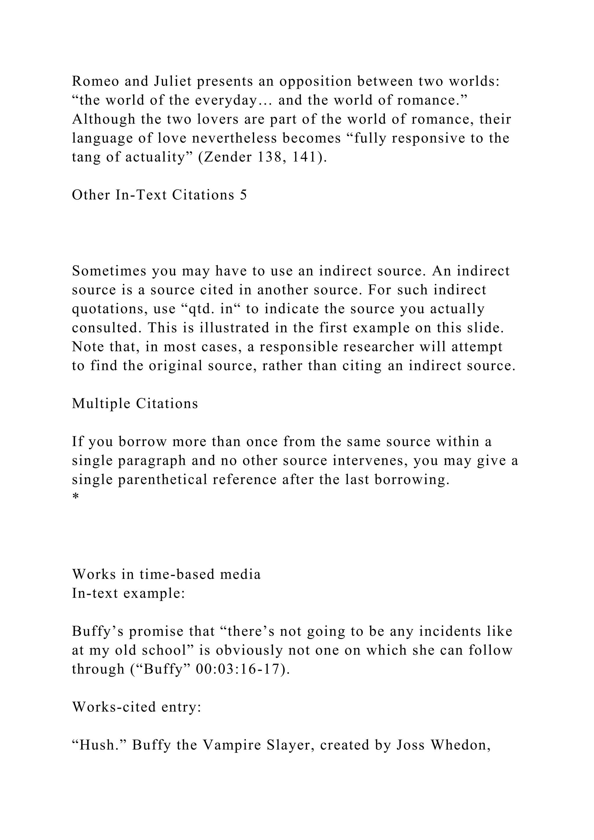 Romeo and Juliet presents an opposition between two worlds:
“the world of the everyday… and the world of romance.”
Although the two lovers are part of the world of romance, their
language of love nevertheless becomes “fully responsive to the
tang of actuality” (Zender 138, 141).
Other In-Text Citations 5
Sometimes you may have to use an indirect source. An indirect
source is a source cited in another source. For such indirect
quotations, use “qtd. in“ to indicate the source you actually
consulted. This is illustrated in the first example on this slide.
Note that, in most cases, a responsible researcher will attempt
to find the original source, rather than citing an indirect source.
Multiple Citations
If you borrow more than once from the same source within a
single paragraph and no other source intervenes, you may give a
single parenthetical reference after the last borrowing.
*
Works in time-based media
In-text example:
Buffy’s promise that “there’s not going to be any incidents like
at my old school” is obviously not one on which she can follow
through (“Buffy” 00:03:16-17).
Works-cited entry:
“Hush.” Buffy the Vampire Slayer, created by Joss Whedon,
 