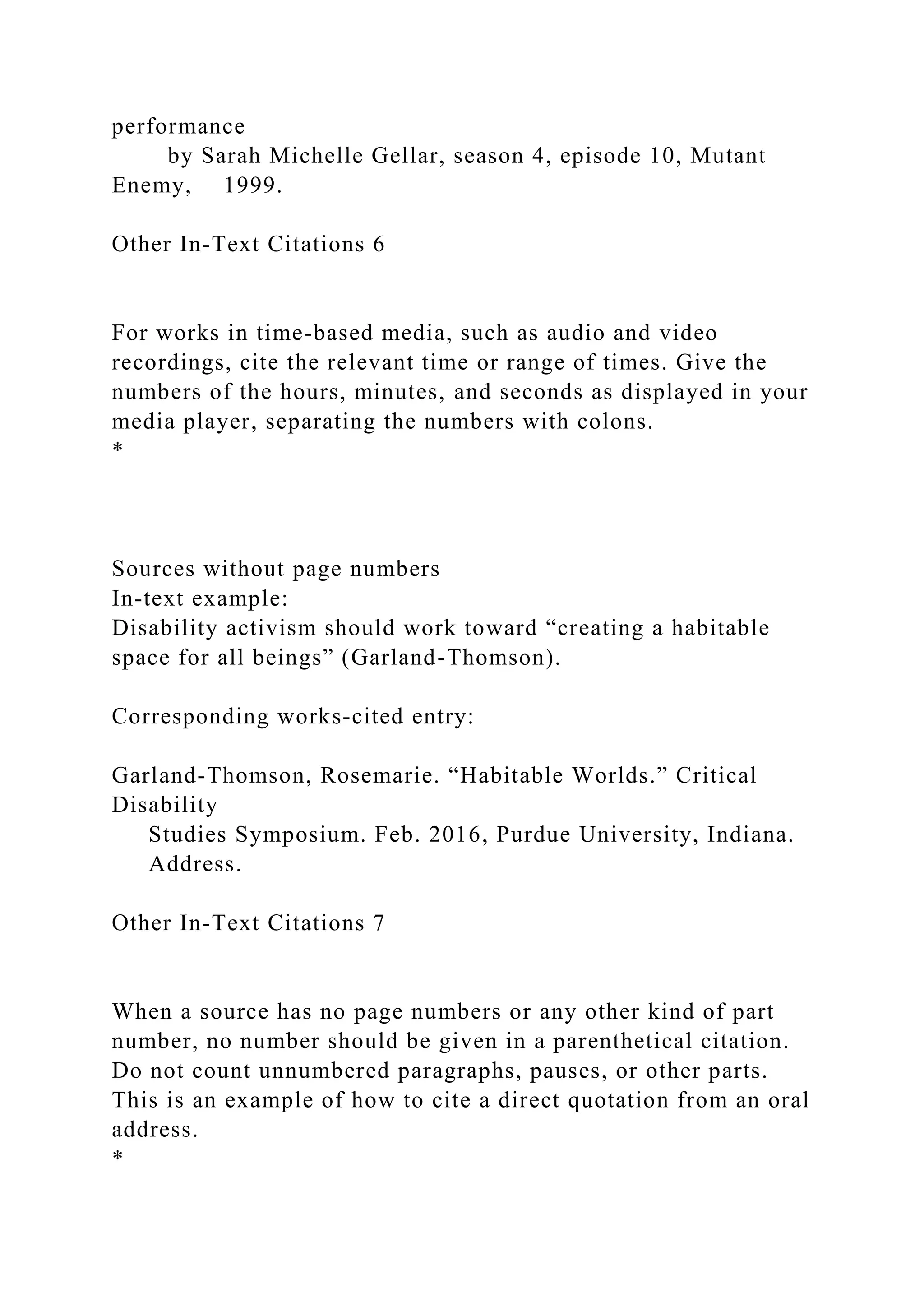 performance
by Sarah Michelle Gellar, season 4, episode 10, Mutant
Enemy, 1999.
Other In-Text Citations 6
For works in time-based media, such as audio and video
recordings, cite the relevant time or range of times. Give the
numbers of the hours, minutes, and seconds as displayed in your
media player, separating the numbers with colons.
*
Sources without page numbers
In-text example:
Disability activism should work toward “creating a habitable
space for all beings” (Garland-Thomson).
Corresponding works-cited entry:
Garland-Thomson, Rosemarie. “Habitable Worlds.” Critical
Disability
Studies Symposium. Feb. 2016, Purdue University, Indiana.
Address.
Other In-Text Citations 7
When a source has no page numbers or any other kind of part
number, no number should be given in a parenthetical citation.
Do not count unnumbered paragraphs, pauses, or other parts.
This is an example of how to cite a direct quotation from an oral
address.
*
 