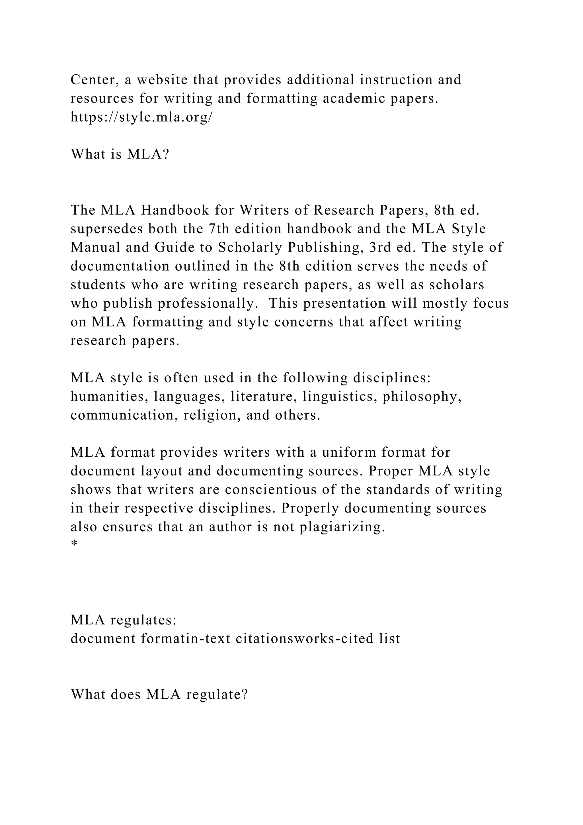 Center, a website that provides additional instruction and
resources for writing and formatting academic papers.
https://style.mla.org/
What is MLA?
The MLA Handbook for Writers of Research Papers, 8th ed.
supersedes both the 7th edition handbook and the MLA Style
Manual and Guide to Scholarly Publishing, 3rd ed. The style of
documentation outlined in the 8th edition serves the needs of
students who are writing research papers, as well as scholars
who publish professionally. This presentation will mostly focus
on MLA formatting and style concerns that affect writing
research papers.
MLA style is often used in the following disciplines:
humanities, languages, literature, linguistics, philosophy,
communication, religion, and others.
MLA format provides writers with a uniform format for
document layout and documenting sources. Proper MLA style
shows that writers are conscientious of the standards of writing
in their respective disciplines. Properly documenting sources
also ensures that an author is not plagiarizing.
*
MLA regulates:
document formatin-text citationsworks-cited list
What does MLA regulate?
 