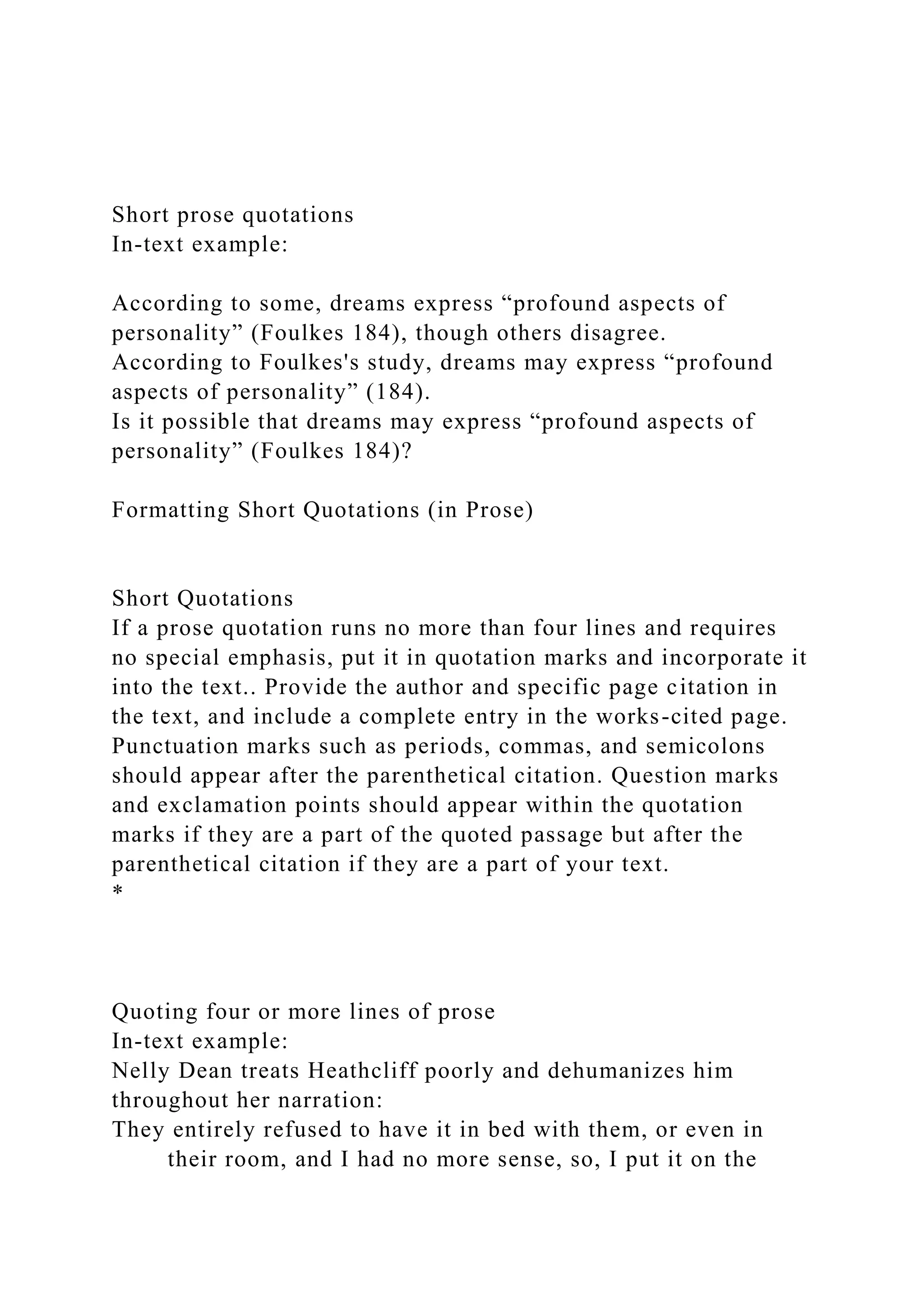 Short prose quotations
In-text example:
According to some, dreams express “profound aspects of
personality” (Foulkes 184), though others disagree.
According to Foulkes's study, dreams may express “profound
aspects of personality” (184).
Is it possible that dreams may express “profound aspects of
personality” (Foulkes 184)?
Formatting Short Quotations (in Prose)
Short Quotations
If a prose quotation runs no more than four lines and requires
no special emphasis, put it in quotation marks and incorporate it
into the text.. Provide the author and specific page citation in
the text, and include a complete entry in the works-cited page.
Punctuation marks such as periods, commas, and semicolons
should appear after the parenthetical citation. Question marks
and exclamation points should appear within the quotation
marks if they are a part of the quoted passage but after the
parenthetical citation if they are a part of your text.
*
Quoting four or more lines of prose
In-text example:
Nelly Dean treats Heathcliff poorly and dehumanizes him
throughout her narration:
They entirely refused to have it in bed with them, or even in
their room, and I had no more sense, so, I put it on the
 