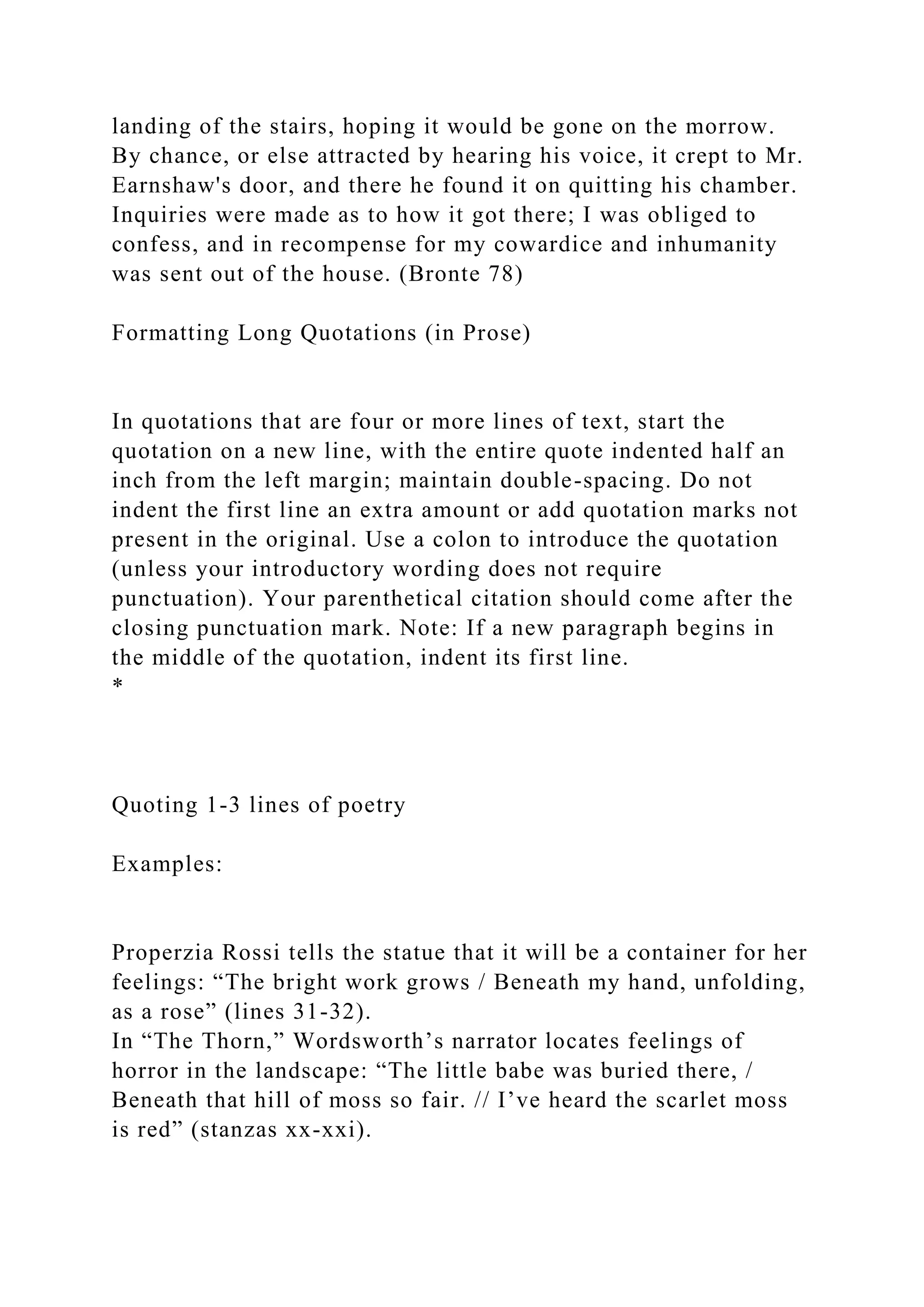 landing of the stairs, hoping it would be gone on the morrow.
By chance, or else attracted by hearing his voice, it crept to Mr.
Earnshaw's door, and there he found it on quitting his chamber.
Inquiries were made as to how it got there; I was obliged to
confess, and in recompense for my cowardice and inhumanity
was sent out of the house. (Bronte 78)
Formatting Long Quotations (in Prose)
In quotations that are four or more lines of text, start the
quotation on a new line, with the entire quote indented half an
inch from the left margin; maintain double-spacing. Do not
indent the first line an extra amount or add quotation marks not
present in the original. Use a colon to introduce the quotation
(unless your introductory wording does not require
punctuation). Your parenthetical citation should come after the
closing punctuation mark. Note: If a new paragraph begins in
the middle of the quotation, indent its first line.
*
Quoting 1-3 lines of poetry
Examples:
Properzia Rossi tells the statue that it will be a container for her
feelings: “The bright work grows / Beneath my hand, unfolding,
as a rose” (lines 31-32).
In “The Thorn,” Wordsworth’s narrator locates feelings of
horror in the landscape: “The little babe was buried there, /
Beneath that hill of moss so fair. // I’ve heard the scarlet moss
is red” (stanzas xx-xxi).
 