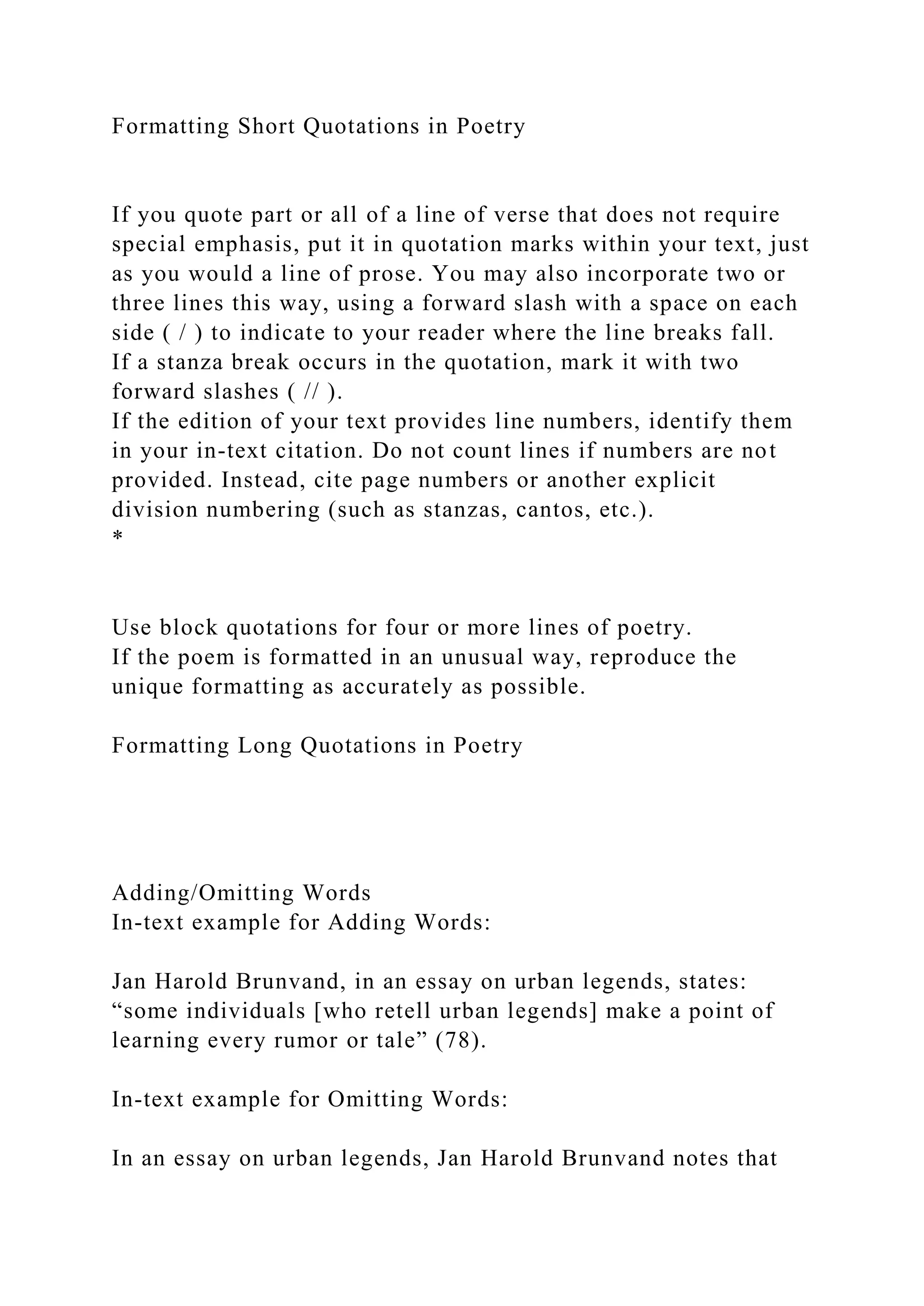Formatting Short Quotations in Poetry
If you quote part or all of a line of verse that does not require
special emphasis, put it in quotation marks within your text, just
as you would a line of prose. You may also incorporate two or
three lines this way, using a forward slash with a space on each
side ( / ) to indicate to your reader where the line breaks fall.
If a stanza break occurs in the quotation, mark it with two
forward slashes ( // ).
If the edition of your text provides line numbers, identify them
in your in-text citation. Do not count lines if numbers are not
provided. Instead, cite page numbers or another explicit
division numbering (such as stanzas, cantos, etc.).
*
Use block quotations for four or more lines of poetry.
If the poem is formatted in an unusual way, reproduce the
unique formatting as accurately as possible.
Formatting Long Quotations in Poetry
Adding/Omitting Words
In-text example for Adding Words:
Jan Harold Brunvand, in an essay on urban legends, states:
“some individuals [who retell urban legends] make a point of
learning every rumor or tale” (78).
In-text example for Omitting Words:
In an essay on urban legends, Jan Harold Brunvand notes that
 