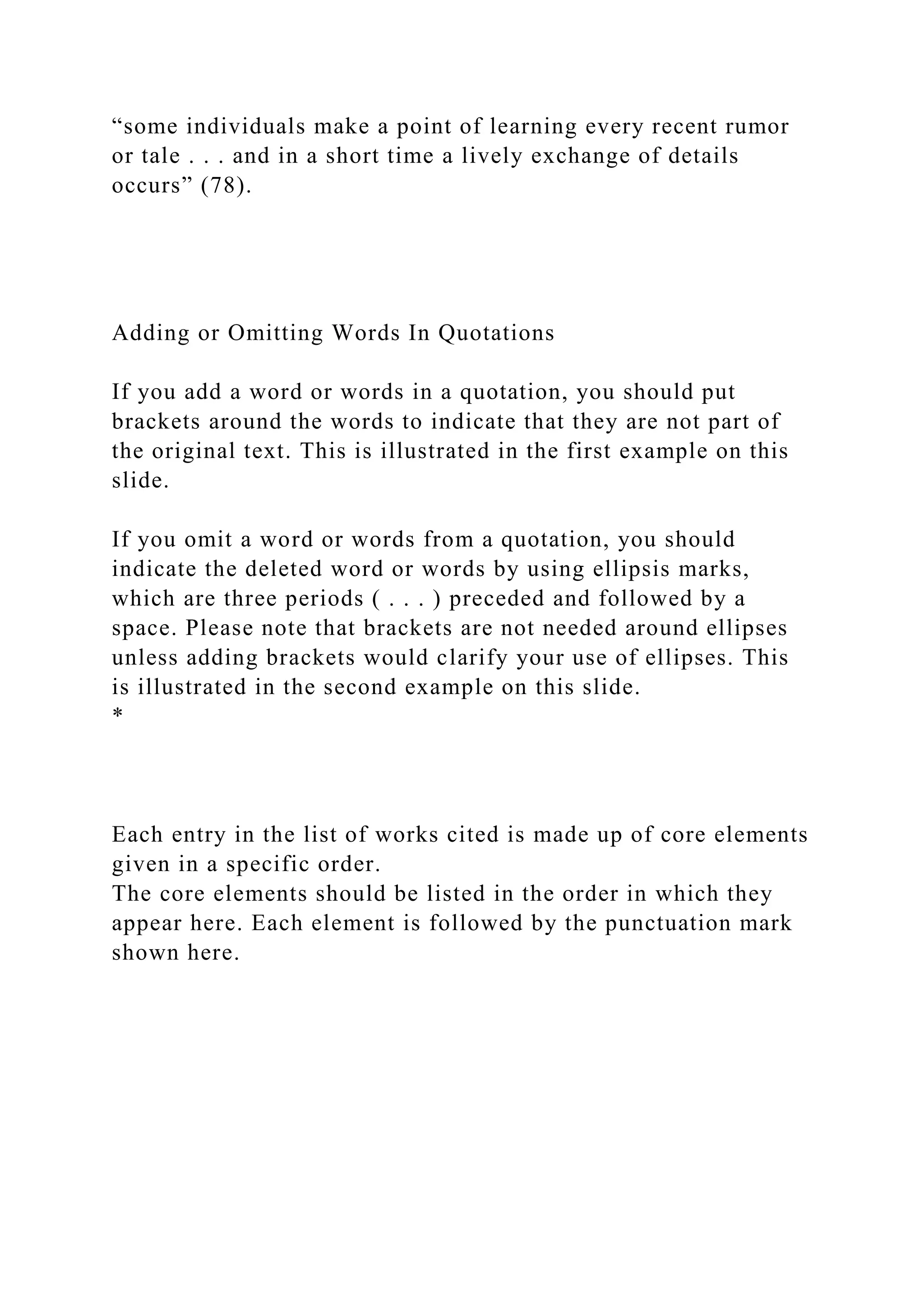 “some individuals make a point of learning every recent rumor
or tale . . . and in a short time a lively exchange of details
occurs” (78).
Adding or Omitting Words In Quotations
If you add a word or words in a quotation, you should put
brackets around the words to indicate that they are not part of
the original text. This is illustrated in the first example on this
slide.
If you omit a word or words from a quotation, you should
indicate the deleted word or words by using ellipsis marks,
which are three periods ( . . . ) preceded and followed by a
space. Please note that brackets are not needed around ellipses
unless adding brackets would clarify your use of ellipses. This
is illustrated in the second example on this slide.
*
Each entry in the list of works cited is made up of core elements
given in a specific order.
The core elements should be listed in the order in which they
appear here. Each element is followed by the punctuation mark
shown here.
 