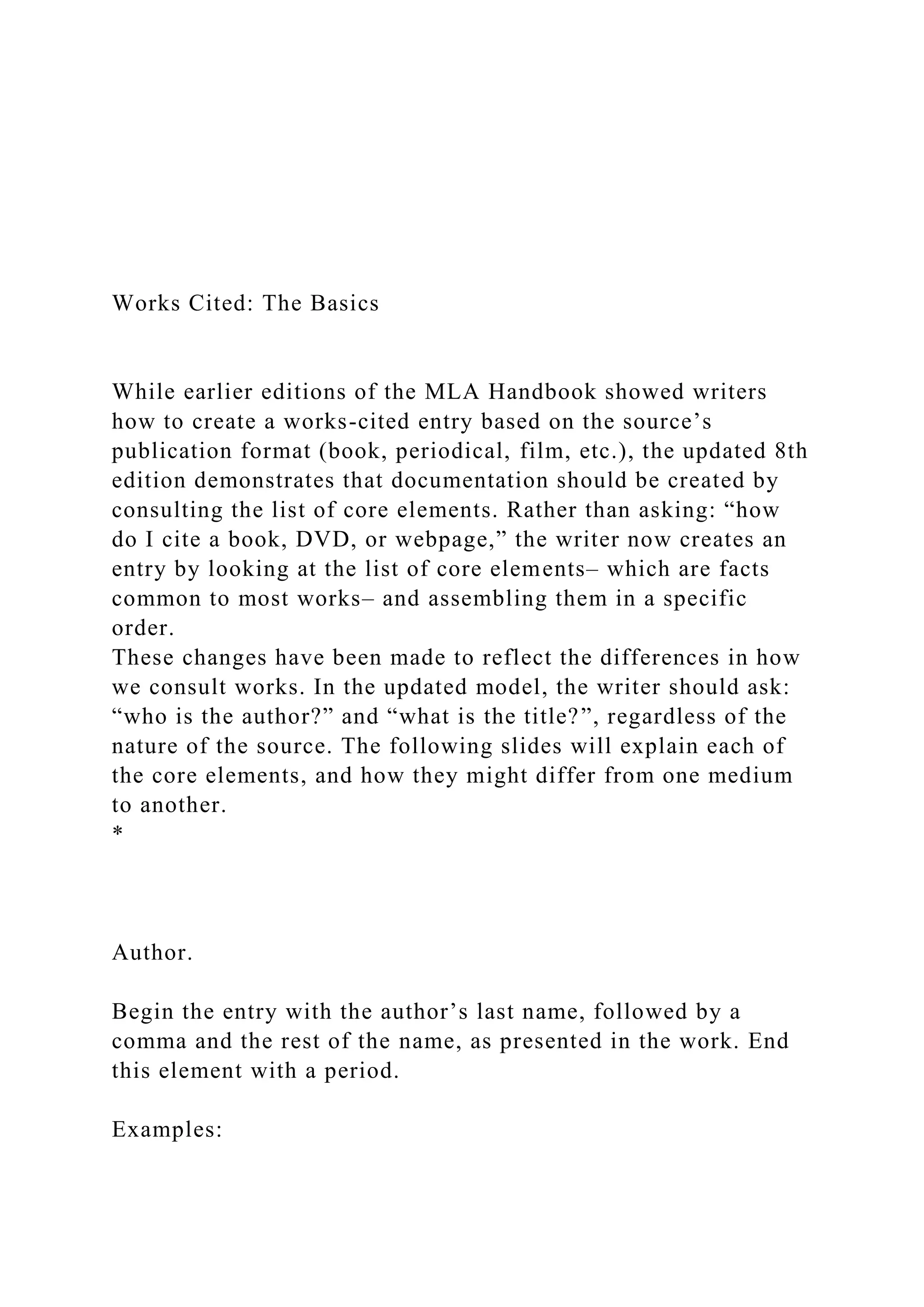 Works Cited: The Basics
While earlier editions of the MLA Handbook showed writers
how to create a works-cited entry based on the source’s
publication format (book, periodical, film, etc.), the updated 8th
edition demonstrates that documentation should be created by
consulting the list of core elements. Rather than asking: “how
do I cite a book, DVD, or webpage,” the writer now creates an
entry by looking at the list of core elements– which are facts
common to most works– and assembling them in a specific
order.
These changes have been made to reflect the differences in how
we consult works. In the updated model, the writer should ask:
“who is the author?” and “what is the title?”, regardless of the
nature of the source. The following slides will explain each of
the core elements, and how they might differ from one medium
to another.
*
Author.
Begin the entry with the author’s last name, followed by a
comma and the rest of the name, as presented in the work. End
this element with a period.
Examples:
 