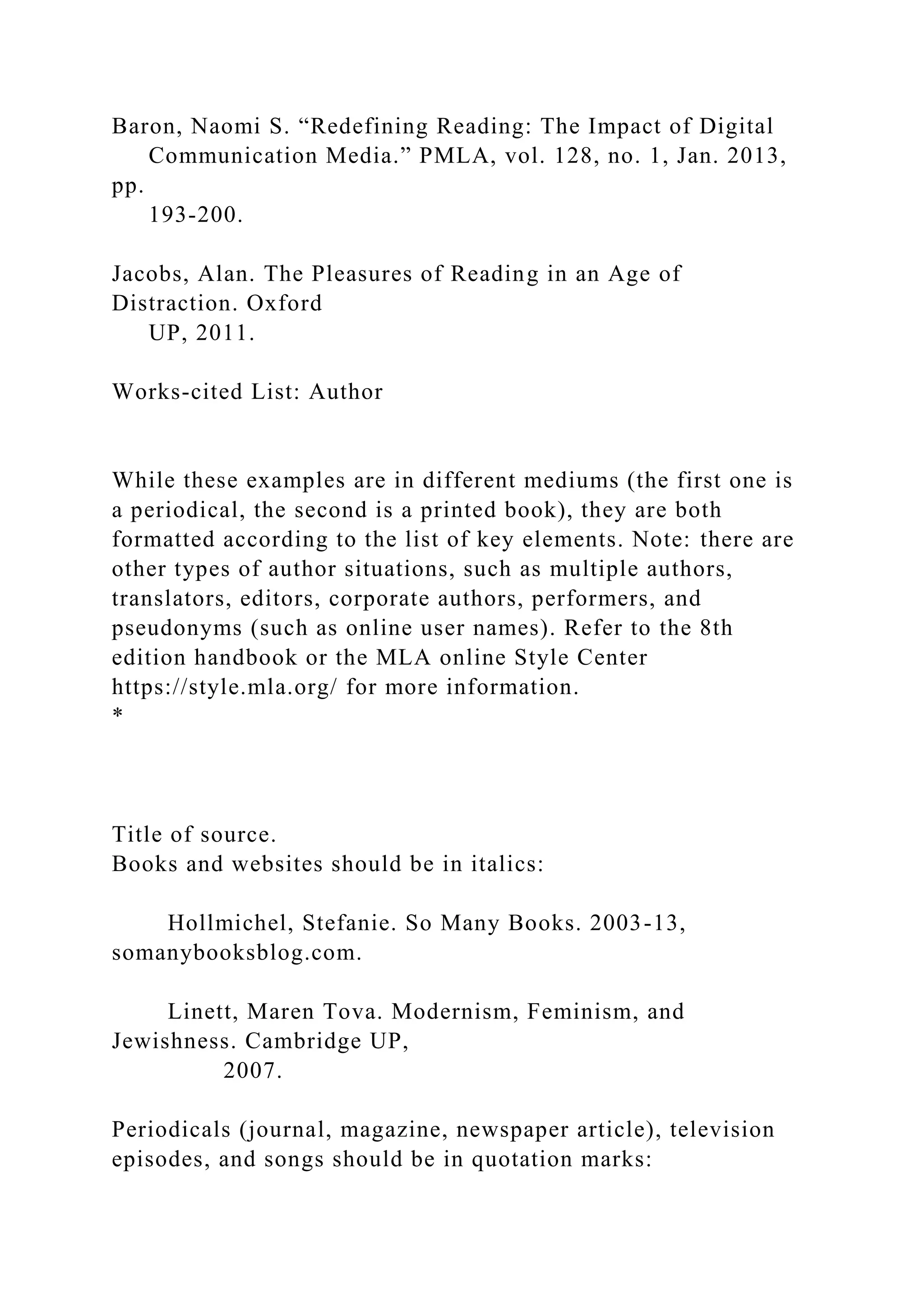 Baron, Naomi S. “Redefining Reading: The Impact of Digital
Communication Media.” PMLA, vol. 128, no. 1, Jan. 2013,
pp.
193-200.
Jacobs, Alan. The Pleasures of Reading in an Age of
Distraction. Oxford
UP, 2011.
Works-cited List: Author
While these examples are in different mediums (the first one is
a periodical, the second is a printed book), they are both
formatted according to the list of key elements. Note: there are
other types of author situations, such as multiple authors,
translators, editors, corporate authors, performers, and
pseudonyms (such as online user names). Refer to the 8th
edition handbook or the MLA online Style Center
https://style.mla.org/ for more information.
*
Title of source.
Books and websites should be in italics:
Hollmichel, Stefanie. So Many Books. 2003-13,
somanybooksblog.com.
Linett, Maren Tova. Modernism, Feminism, and
Jewishness. Cambridge UP,
2007.
Periodicals (journal, magazine, newspaper article), television
episodes, and songs should be in quotation marks:
 