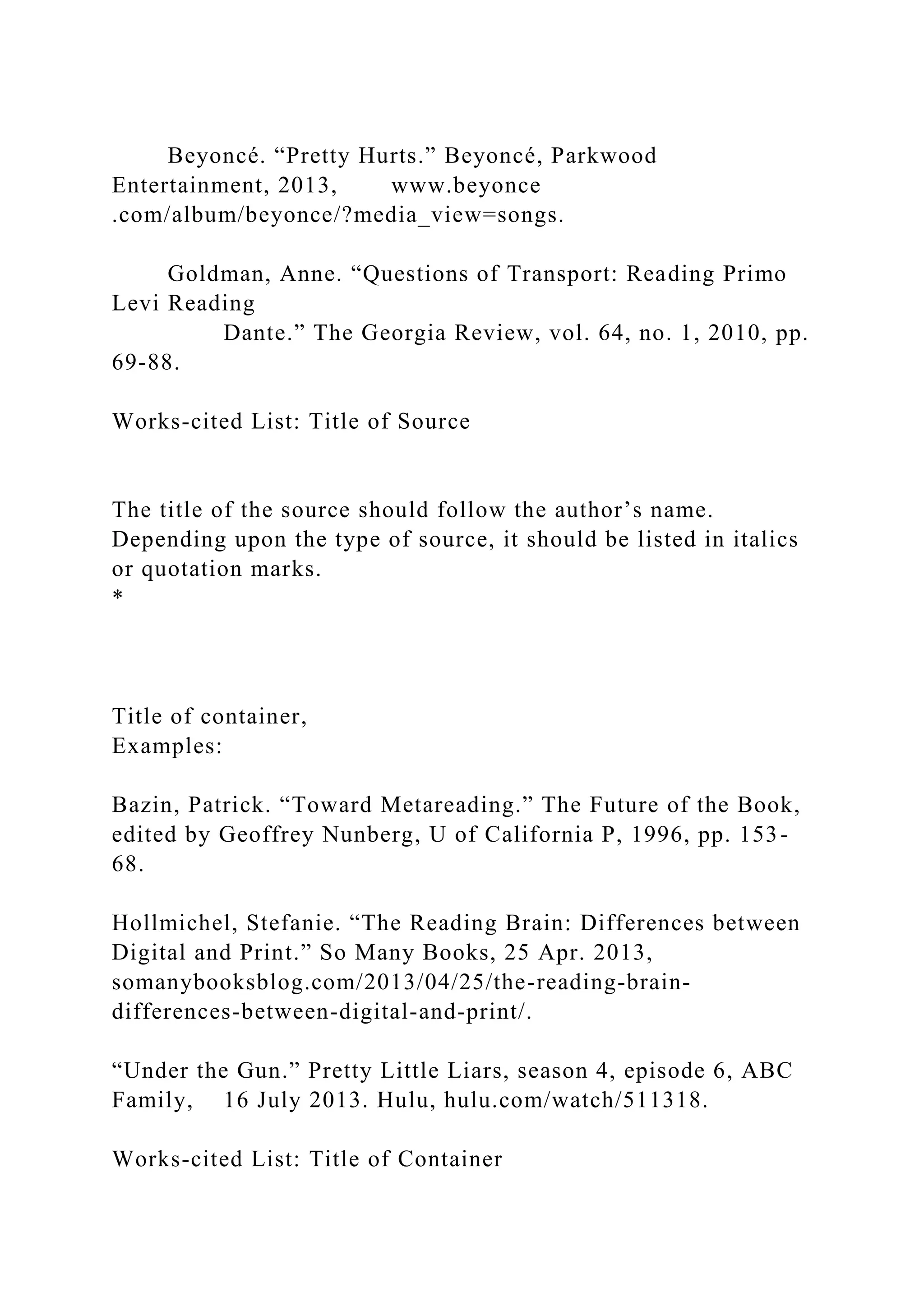 Beyoncé. “Pretty Hurts.” Beyoncé, Parkwood
Entertainment, 2013, www.beyonce
.com/album/beyonce/?media_view=songs.
Goldman, Anne. “Questions of Transport: Reading Primo
Levi Reading
Dante.” The Georgia Review, vol. 64, no. 1, 2010, pp.
69-88.
Works-cited List: Title of Source
The title of the source should follow the author’s name.
Depending upon the type of source, it should be listed in italics
or quotation marks.
*
Title of container,
Examples:
Bazin, Patrick. “Toward Metareading.” The Future of the Book,
edited by Geoffrey Nunberg, U of California P, 1996, pp. 153-
68.
Hollmichel, Stefanie. “The Reading Brain: Differences between
Digital and Print.” So Many Books, 25 Apr. 2013,
somanybooksblog.com/2013/04/25/the-reading-brain-
differences-between-digital-and-print/.
“Under the Gun.” Pretty Little Liars, season 4, episode 6, ABC
Family, 16 July 2013. Hulu, hulu.com/watch/511318.
Works-cited List: Title of Container
 