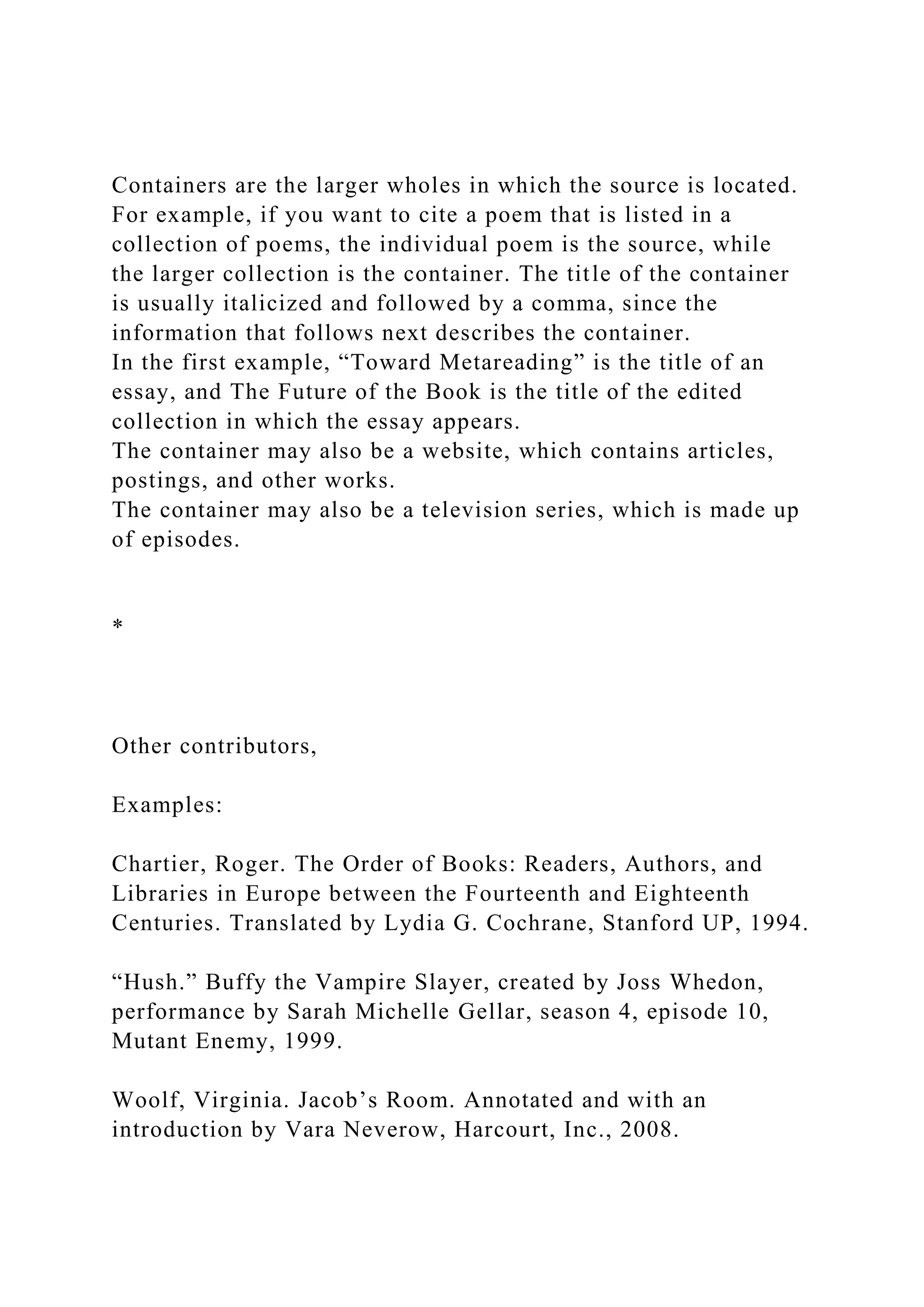 Containers are the larger wholes in which the source is located.
For example, if you want to cite a poem that is listed in a
collection of poems, the individual poem is the source, while
the larger collection is the container. The title of the container
is usually italicized and followed by a comma, since the
information that follows next describes the container.
In the first example, “Toward Metareading” is the title of an
essay, and The Future of the Book is the title of the edited
collection in which the essay appears.
The container may also be a website, which contains articles,
postings, and other works.
The container may also be a television series, which is made up
of episodes.
*
Other contributors,
Examples:
Chartier, Roger. The Order of Books: Readers, Authors, and
Libraries in Europe between the Fourteenth and Eighteenth
Centuries. Translated by Lydia G. Cochrane, Stanford UP, 1994.
“Hush.” Buffy the Vampire Slayer, created by Joss Whedon,
performance by Sarah Michelle Gellar, season 4, episode 10,
Mutant Enemy, 1999.
Woolf, Virginia. Jacob’s Room. Annotated and with an
introduction by Vara Neverow, Harcourt, Inc., 2008.
 
