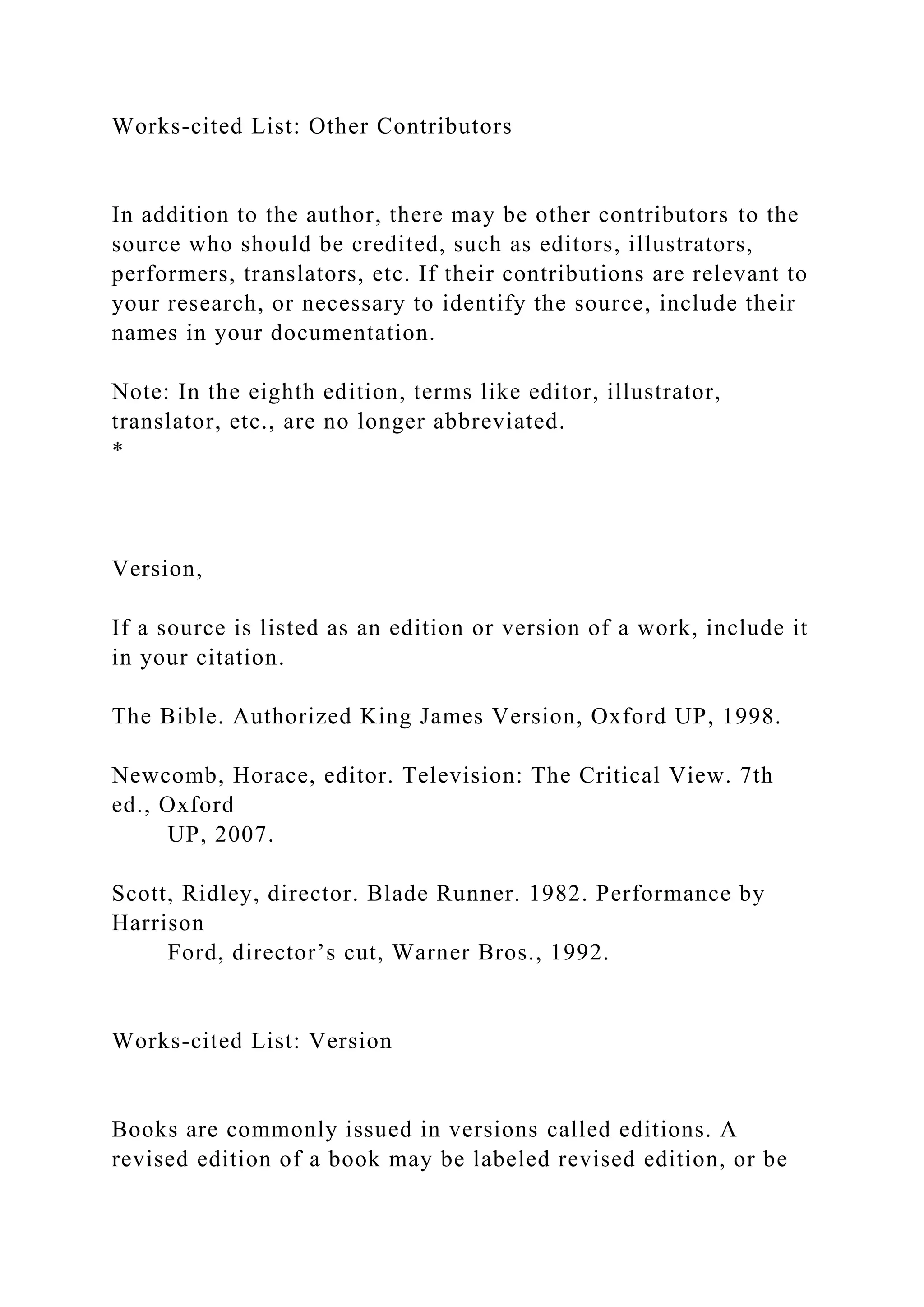 Works-cited List: Other Contributors
In addition to the author, there may be other contributors to the
source who should be credited, such as editors, illustrators,
performers, translators, etc. If their contributions are relevant to
your research, or necessary to identify the source, include their
names in your documentation.
Note: In the eighth edition, terms like editor, illustrator,
translator, etc., are no longer abbreviated.
*
Version,
If a source is listed as an edition or version of a work, include it
in your citation.
The Bible. Authorized King James Version, Oxford UP, 1998.
Newcomb, Horace, editor. Television: The Critical View. 7th
ed., Oxford
UP, 2007.
Scott, Ridley, director. Blade Runner. 1982. Performance by
Harrison
Ford, director’s cut, Warner Bros., 1992.
Works-cited List: Version
Books are commonly issued in versions called editions. A
revised edition of a book may be labeled revised edition, or be
 