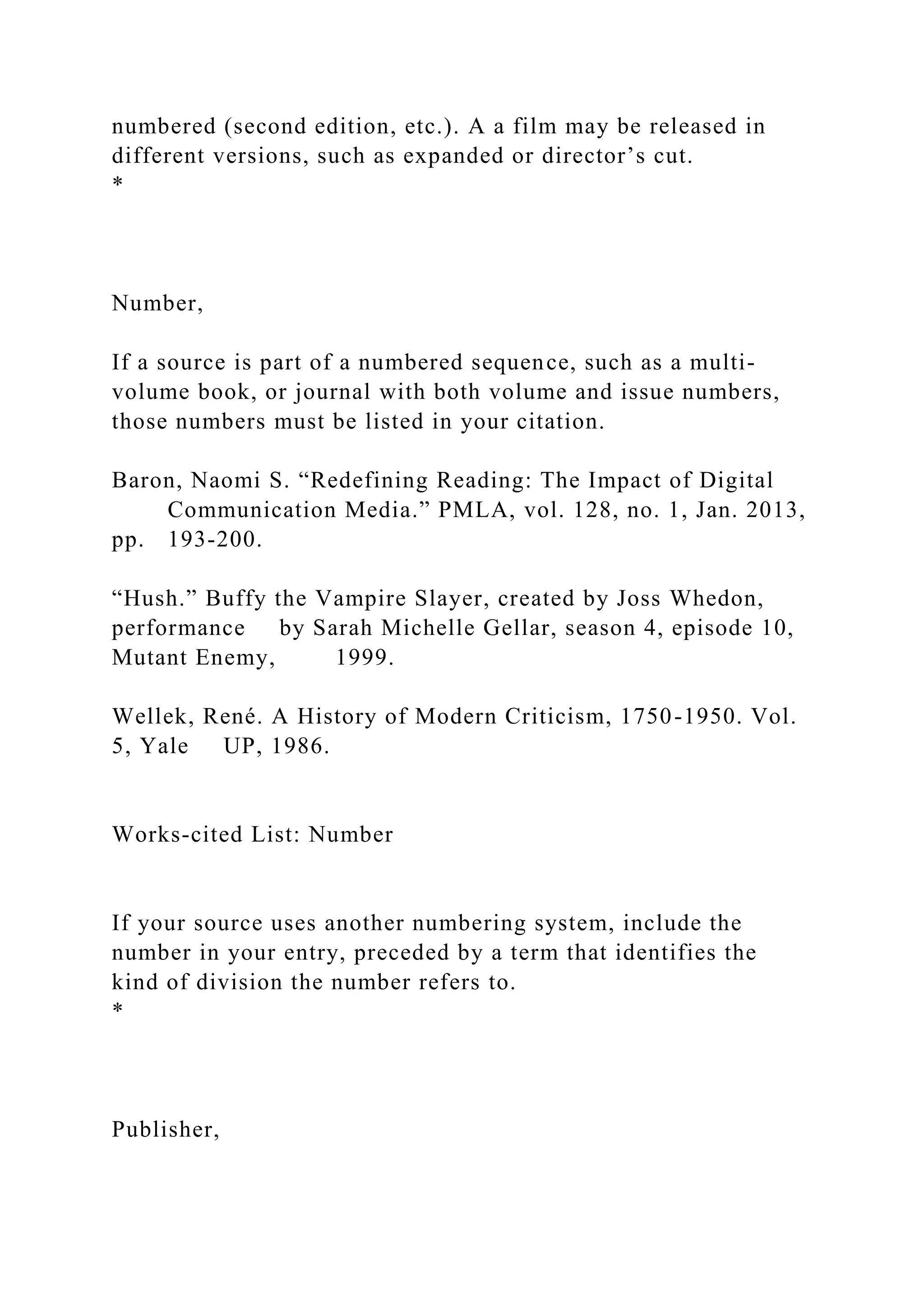 numbered (second edition, etc.). A a film may be released in
different versions, such as expanded or director’s cut.
*
Number,
If a source is part of a numbered sequence, such as a multi-
volume book, or journal with both volume and issue numbers,
those numbers must be listed in your citation.
Baron, Naomi S. “Redefining Reading: The Impact of Digital
Communication Media.” PMLA, vol. 128, no. 1, Jan. 2013,
pp. 193-200.
“Hush.” Buffy the Vampire Slayer, created by Joss Whedon,
performance by Sarah Michelle Gellar, season 4, episode 10,
Mutant Enemy, 1999.
Wellek, René. A History of Modern Criticism, 1750-1950. Vol.
5, Yale UP, 1986.
Works-cited List: Number
If your source uses another numbering system, include the
number in your entry, preceded by a term that identifies the
kind of division the number refers to.
*
Publisher,
 