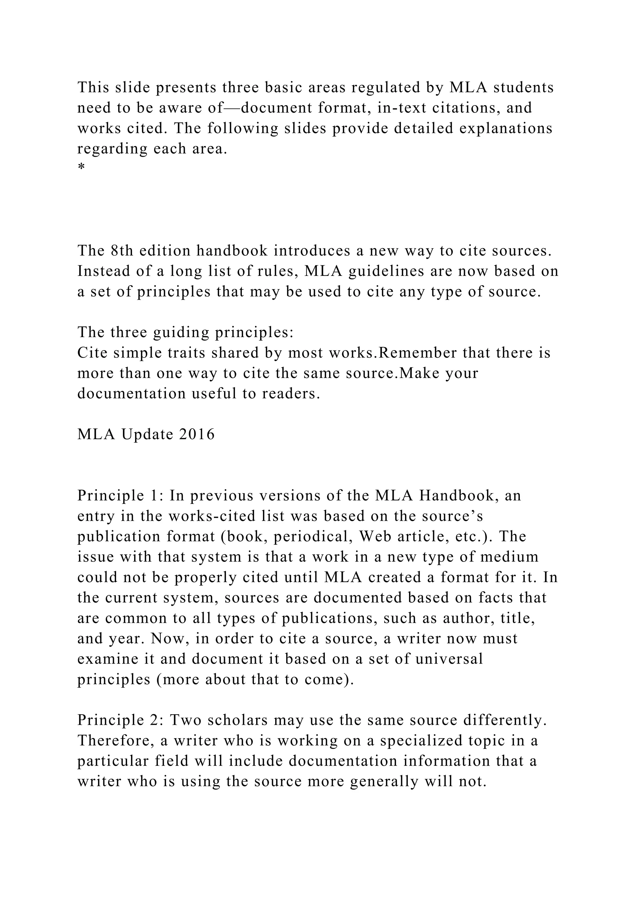 This slide presents three basic areas regulated by MLA students
need to be aware of—document format, in-text citations, and
works cited. The following slides provide detailed explanations
regarding each area.
*
The 8th edition handbook introduces a new way to cite sources.
Instead of a long list of rules, MLA guidelines are now based on
a set of principles that may be used to cite any type of source.
The three guiding principles:
Cite simple traits shared by most works.Remember that there is
more than one way to cite the same source.Make your
documentation useful to readers.
MLA Update 2016
Principle 1: In previous versions of the MLA Handbook, an
entry in the works-cited list was based on the source’s
publication format (book, periodical, Web article, etc.). The
issue with that system is that a work in a new type of medium
could not be properly cited until MLA created a format for it. In
the current system, sources are documented based on facts that
are common to all types of publications, such as author, title,
and year. Now, in order to cite a source, a writer now must
examine it and document it based on a set of universal
principles (more about that to come).
Principle 2: Two scholars may use the same source differently.
Therefore, a writer who is working on a specialized topic in a
particular field will include documentation information that a
writer who is using the source more generally will not.
 