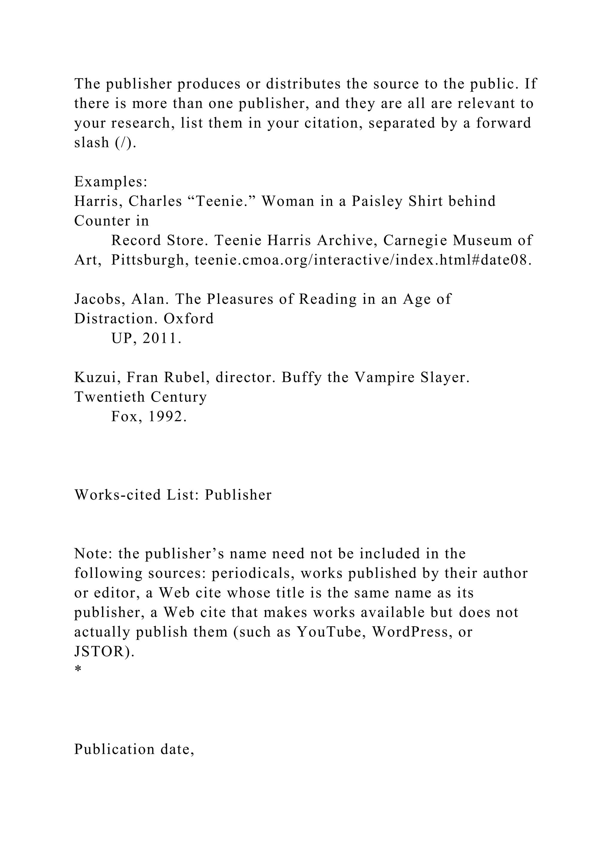 The publisher produces or distributes the source to the public. If
there is more than one publisher, and they are all are relevant to
your research, list them in your citation, separated by a forward
slash (/).
Examples:
Harris, Charles “Teenie.” Woman in a Paisley Shirt behind
Counter in
Record Store. Teenie Harris Archive, Carnegie Museum of
Art, Pittsburgh, teenie.cmoa.org/interactive/index.html#date08.
Jacobs, Alan. The Pleasures of Reading in an Age of
Distraction. Oxford
UP, 2011.
Kuzui, Fran Rubel, director. Buffy the Vampire Slayer.
Twentieth Century
Fox, 1992.
Works-cited List: Publisher
Note: the publisher’s name need not be included in the
following sources: periodicals, works published by their author
or editor, a Web cite whose title is the same name as its
publisher, a Web cite that makes works available but does not
actually publish them (such as YouTube, WordPress, or
JSTOR).
*
Publication date,
 