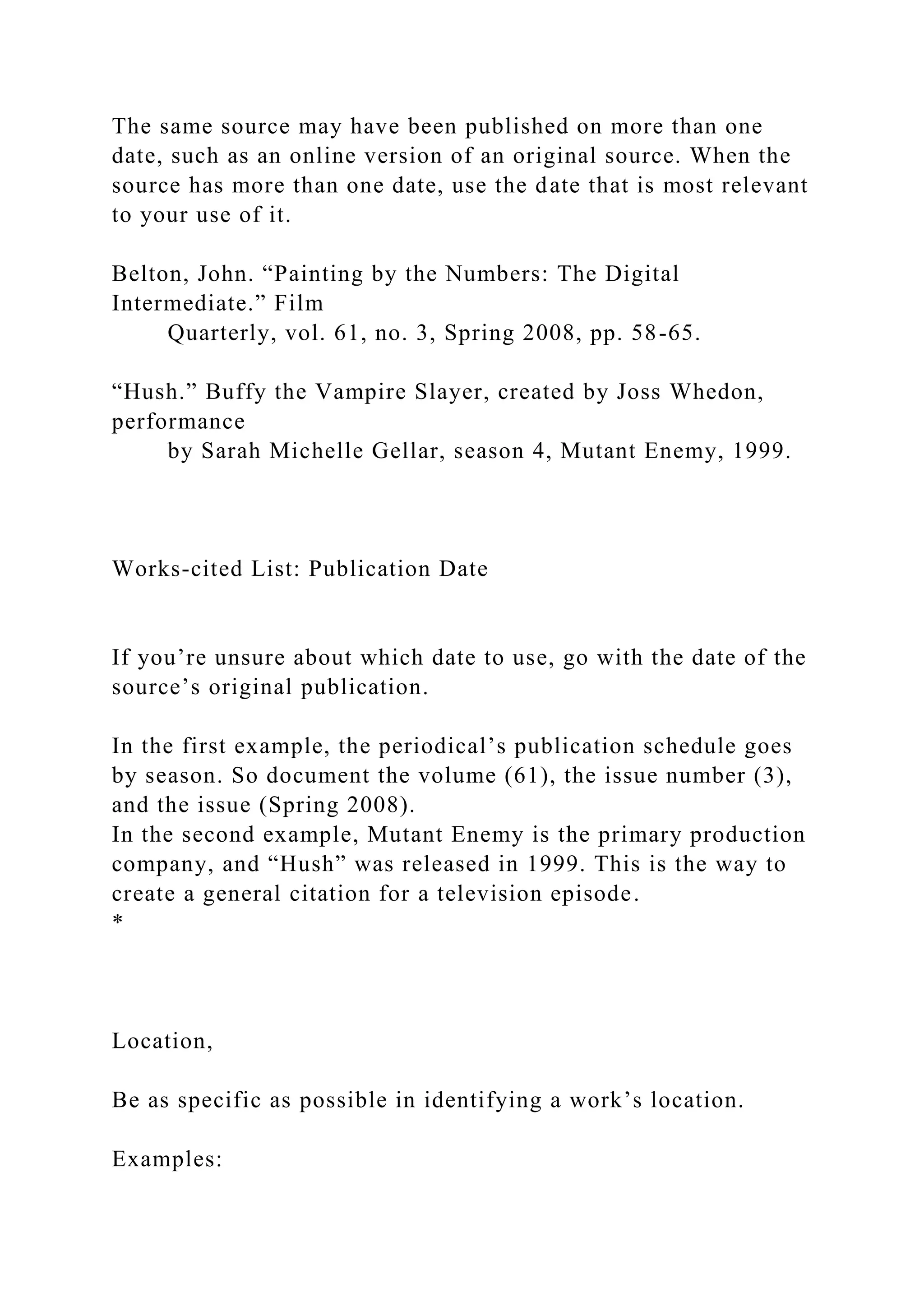 The same source may have been published on more than one
date, such as an online version of an original source. When the
source has more than one date, use the date that is most relevant
to your use of it.
Belton, John. “Painting by the Numbers: The Digital
Intermediate.” Film
Quarterly, vol. 61, no. 3, Spring 2008, pp. 58-65.
“Hush.” Buffy the Vampire Slayer, created by Joss Whedon,
performance
by Sarah Michelle Gellar, season 4, Mutant Enemy, 1999.
Works-cited List: Publication Date
If you’re unsure about which date to use, go with the date of the
source’s original publication.
In the first example, the periodical’s publication schedule goes
by season. So document the volume (61), the issue number (3),
and the issue (Spring 2008).
In the second example, Mutant Enemy is the primary production
company, and “Hush” was released in 1999. This is the way to
create a general citation for a television episode.
*
Location,
Be as specific as possible in identifying a work’s location.
Examples:
 