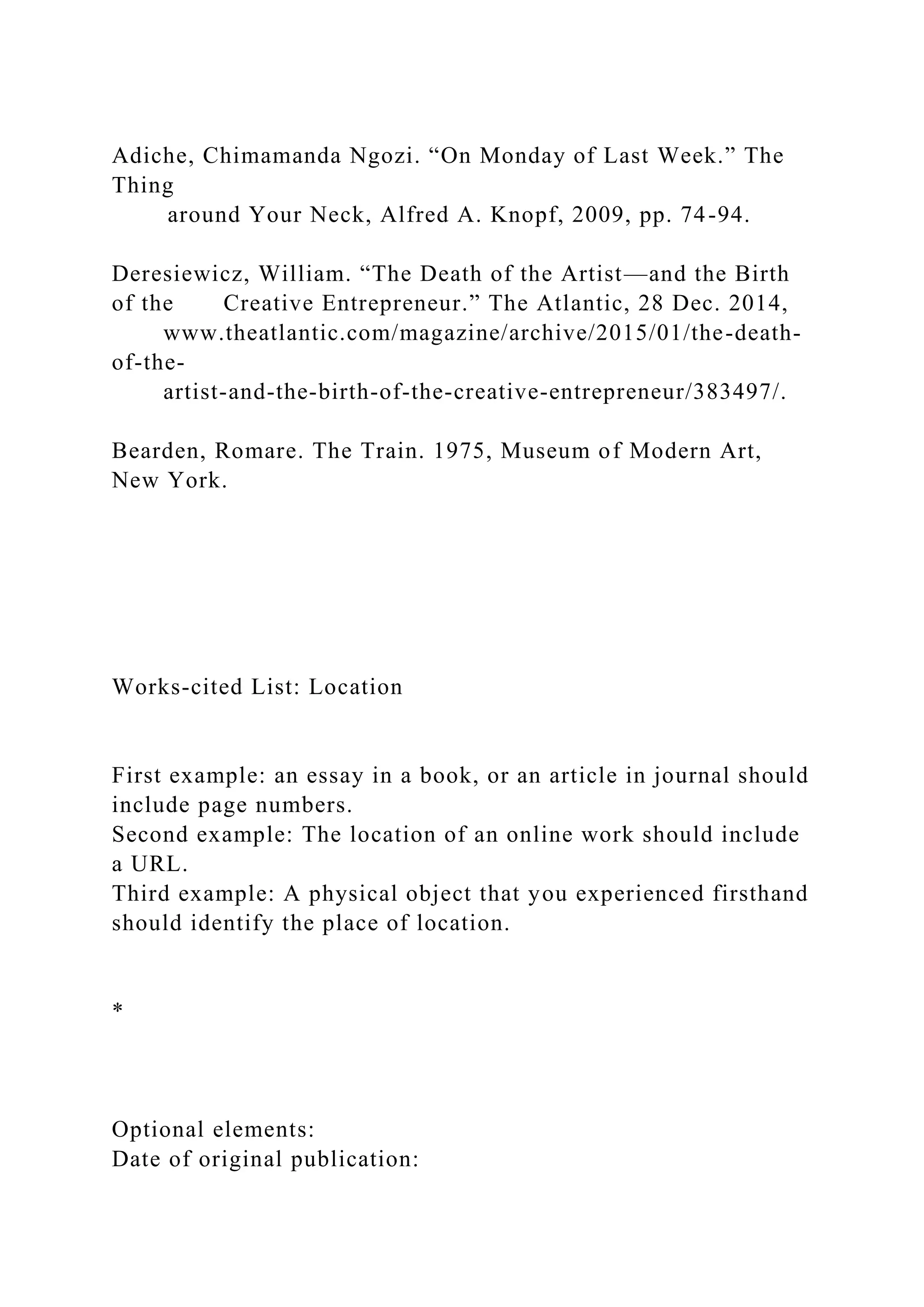 Adiche, Chimamanda Ngozi. “On Monday of Last Week.” The
Thing
around Your Neck, Alfred A. Knopf, 2009, pp. 74-94.
Deresiewicz, William. “The Death of the Artist—and the Birth
of the Creative Entrepreneur.” The Atlantic, 28 Dec. 2014,
www.theatlantic.com/magazine/archive/2015/01/the-death-
of-the-
artist-and-the-birth-of-the-creative-entrepreneur/383497/.
Bearden, Romare. The Train. 1975, Museum of Modern Art,
New York.
Works-cited List: Location
First example: an essay in a book, or an article in journal should
include page numbers.
Second example: The location of an online work should include
a URL.
Third example: A physical object that you experienced firsthand
should identify the place of location.
*
Optional elements:
Date of original publication:
 