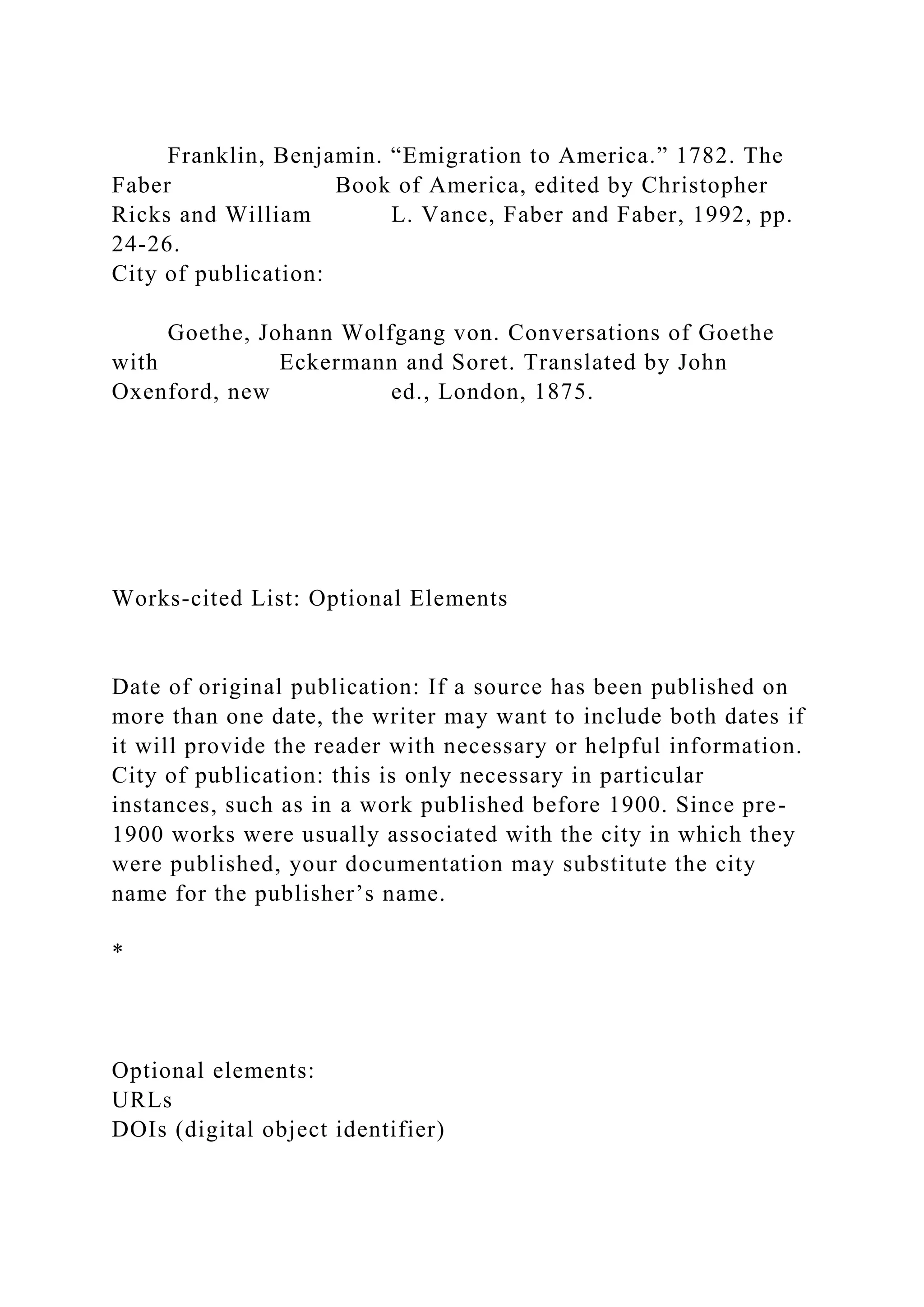 Franklin, Benjamin. “Emigration to America.” 1782. The
Faber Book of America, edited by Christopher
Ricks and William L. Vance, Faber and Faber, 1992, pp.
24-26.
City of publication:
Goethe, Johann Wolfgang von. Conversations of Goethe
with Eckermann and Soret. Translated by John
Oxenford, new ed., London, 1875.
Works-cited List: Optional Elements
Date of original publication: If a source has been published on
more than one date, the writer may want to include both dates if
it will provide the reader with necessary or helpful information.
City of publication: this is only necessary in particular
instances, such as in a work published before 1900. Since pre-
1900 works were usually associated with the city in which they
were published, your documentation may substitute the city
name for the publisher’s name.
*
Optional elements:
URLs
DOIs (digital object identifier)
 