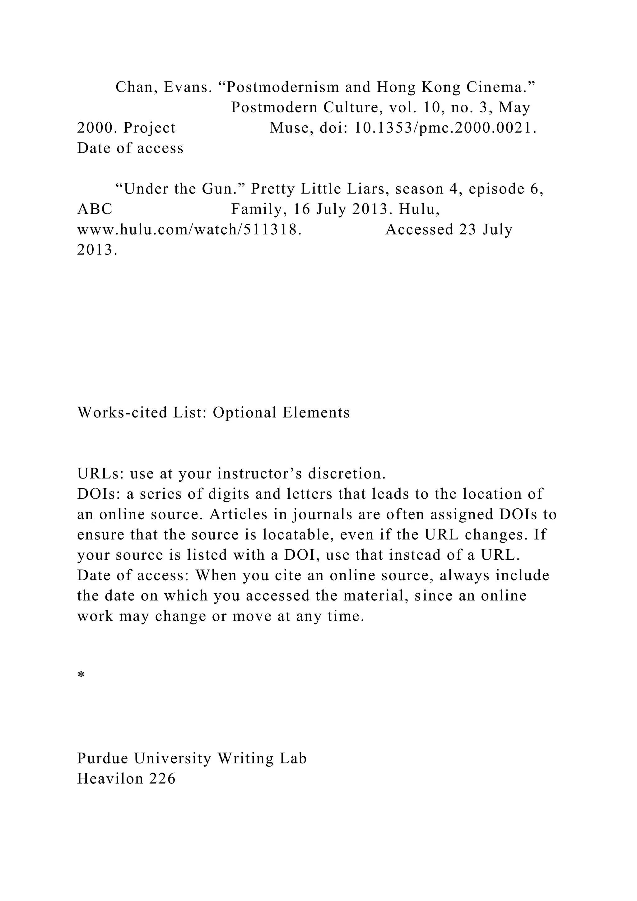 Chan, Evans. “Postmodernism and Hong Kong Cinema.”
Postmodern Culture, vol. 10, no. 3, May
2000. Project Muse, doi: 10.1353/pmc.2000.0021.
Date of access
“Under the Gun.” Pretty Little Liars, season 4, episode 6,
ABC Family, 16 July 2013. Hulu,
www.hulu.com/watch/511318. Accessed 23 July
2013.
Works-cited List: Optional Elements
URLs: use at your instructor’s discretion.
DOIs: a series of digits and letters that leads to the location of
an online source. Articles in journals are often assigned DOIs to
ensure that the source is locatable, even if the URL changes. If
your source is listed with a DOI, use that instead of a URL.
Date of access: When you cite an online source, always include
the date on which you accessed the material, since an online
work may change or move at any time.
*
Purdue University Writing Lab
Heavilon 226
 
