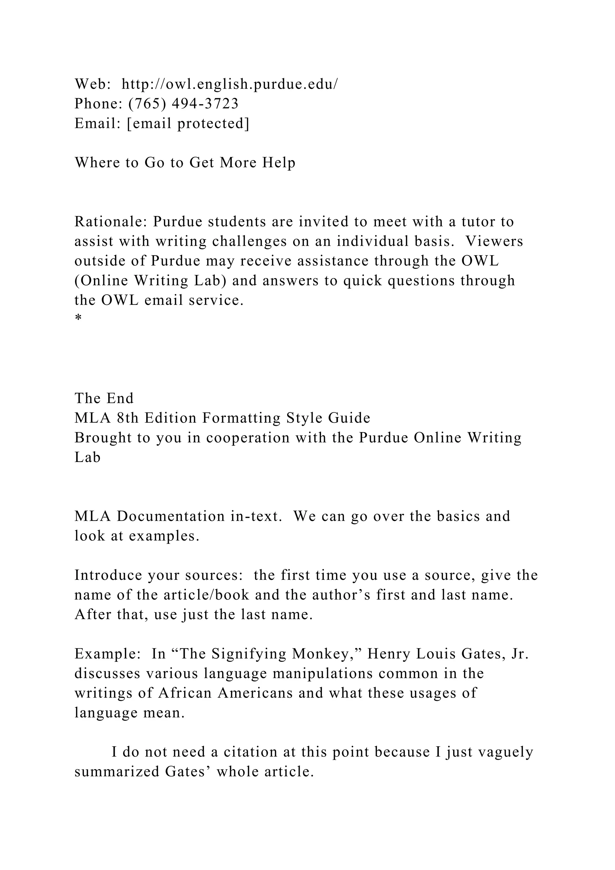 Web: http://owl.english.purdue.edu/
Phone: (765) 494-3723
Email: [email protected]
Where to Go to Get More Help
Rationale: Purdue students are invited to meet with a tutor to
assist with writing challenges on an individual basis. Viewers
outside of Purdue may receive assistance through the OWL
(Online Writing Lab) and answers to quick questions through
the OWL email service.
*
The End
MLA 8th Edition Formatting Style Guide
Brought to you in cooperation with the Purdue Online Writing
Lab
MLA Documentation in-text. We can go over the basics and
look at examples.
Introduce your sources: the first time you use a source, give the
name of the article/book and the author’s first and last name.
After that, use just the last name.
Example: In “The Signifying Monkey,” Henry Louis Gates, Jr.
discusses various language manipulations common in the
writings of African Americans and what these usages of
language mean.
I do not need a citation at this point because I just vaguely
summarized Gates’ whole article.
 
