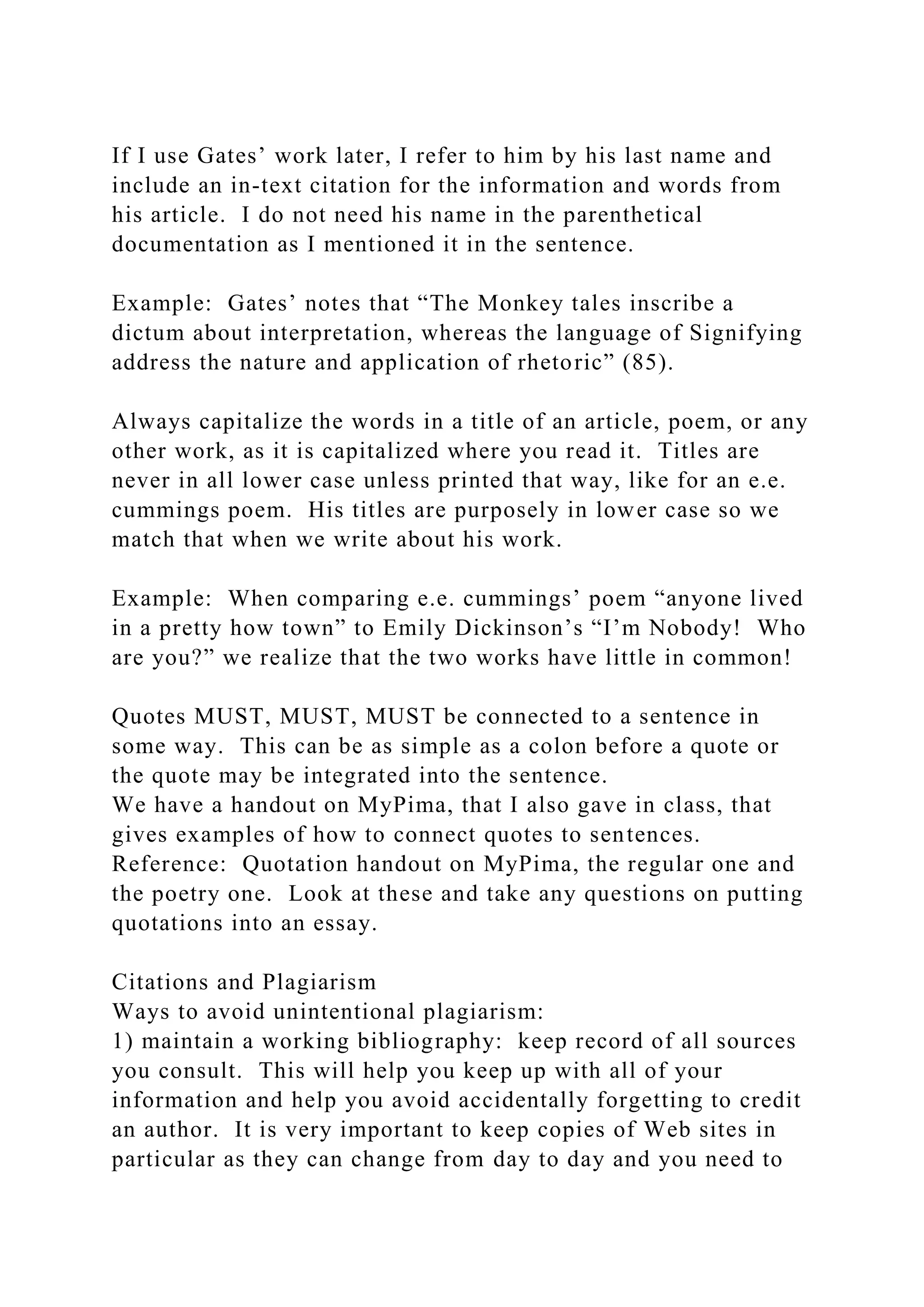 If I use Gates’ work later, I refer to him by his last name and
include an in-text citation for the information and words from
his article. I do not need his name in the parenthetical
documentation as I mentioned it in the sentence.
Example: Gates’ notes that “The Monkey tales inscribe a
dictum about interpretation, whereas the language of Signifying
address the nature and application of rhetoric” (85).
Always capitalize the words in a title of an article, poem, or any
other work, as it is capitalized where you read it. Titles are
never in all lower case unless printed that way, like for an e.e.
cummings poem. His titles are purposely in lower case so we
match that when we write about his work.
Example: When comparing e.e. cummings’ poem “anyone lived
in a pretty how town” to Emily Dickinson’s “I’m Nobody! Who
are you?” we realize that the two works have little in common!
Quotes MUST, MUST, MUST be connected to a sentence in
some way. This can be as simple as a colon before a quote or
the quote may be integrated into the sentence.
We have a handout on MyPima, that I also gave in class, that
gives examples of how to connect quotes to sentences.
Reference: Quotation handout on MyPima, the regular one and
the poetry one. Look at these and take any questions on putting
quotations into an essay.
Citations and Plagiarism
Ways to avoid unintentional plagiarism:
1) maintain a working bibliography: keep record of all sources
you consult. This will help you keep up with all of your
information and help you avoid accidentally forgetting to credit
an author. It is very important to keep copies of Web sites in
particular as they can change from day to day and you need to
 