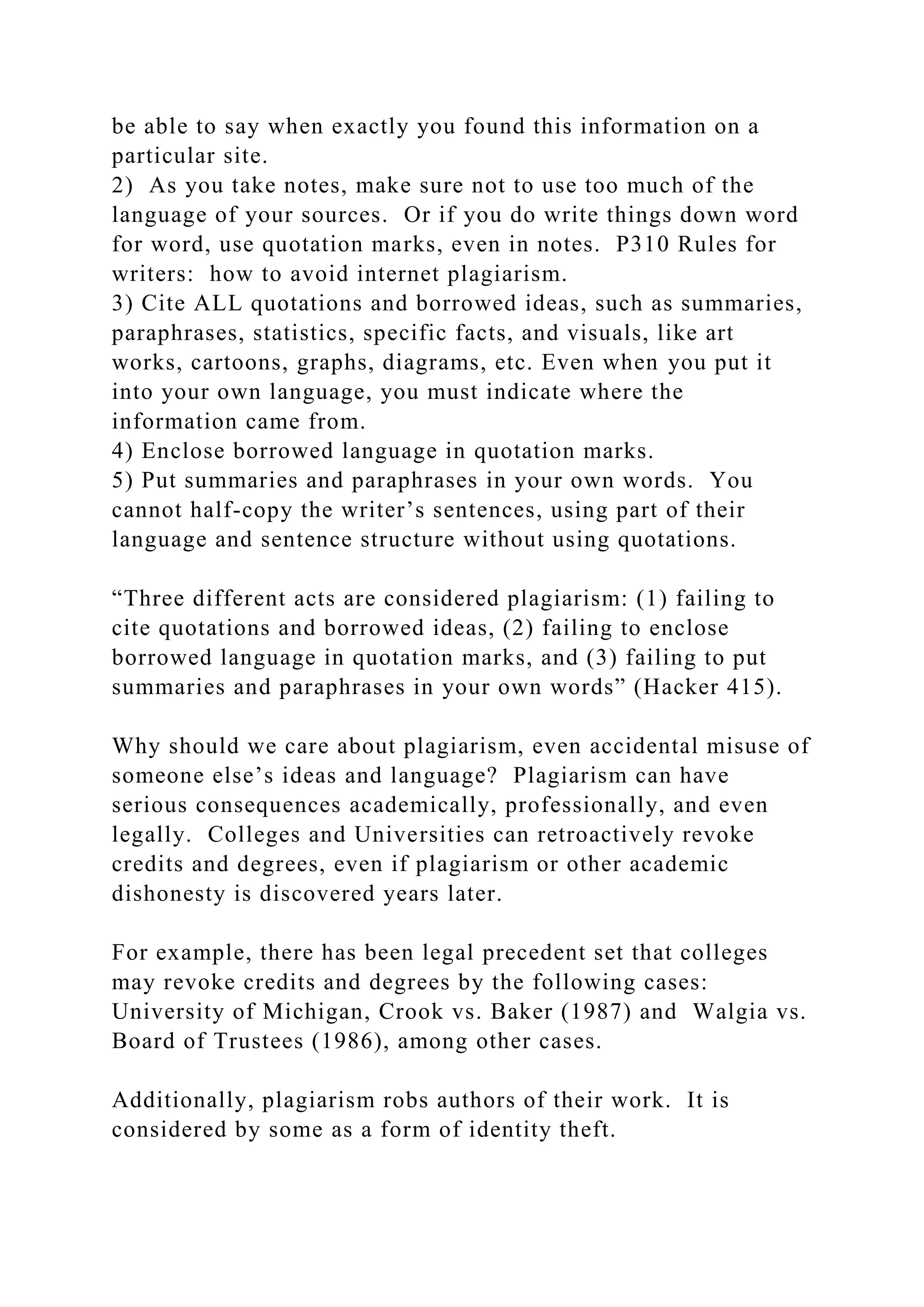be able to say when exactly you found this information on a
particular site.
2) As you take notes, make sure not to use too much of the
language of your sources. Or if you do write things down word
for word, use quotation marks, even in notes. P310 Rules for
writers: how to avoid internet plagiarism.
3) Cite ALL quotations and borrowed ideas, such as summaries,
paraphrases, statistics, specific facts, and visuals, like art
works, cartoons, graphs, diagrams, etc. Even when you put it
into your own language, you must indicate where the
information came from.
4) Enclose borrowed language in quotation marks.
5) Put summaries and paraphrases in your own words. You
cannot half-copy the writer’s sentences, using part of their
language and sentence structure without using quotations.
“Three different acts are considered plagiarism: (1) failing to
cite quotations and borrowed ideas, (2) failing to enclose
borrowed language in quotation marks, and (3) failing to put
summaries and paraphrases in your own words” (Hacker 415).
Why should we care about plagiarism, even accidental misuse of
someone else’s ideas and language? Plagiarism can have
serious consequences academically, professionally, and even
legally. Colleges and Universities can retroactively revoke
credits and degrees, even if plagiarism or other academic
dishonesty is discovered years later.
For example, there has been legal precedent set that colleges
may revoke credits and degrees by the following cases:
University of Michigan, Crook vs. Baker (1987) and Walgia vs.
Board of Trustees (1986), among other cases.
Additionally, plagiarism robs authors of their work. It is
considered by some as a form of identity theft.
 