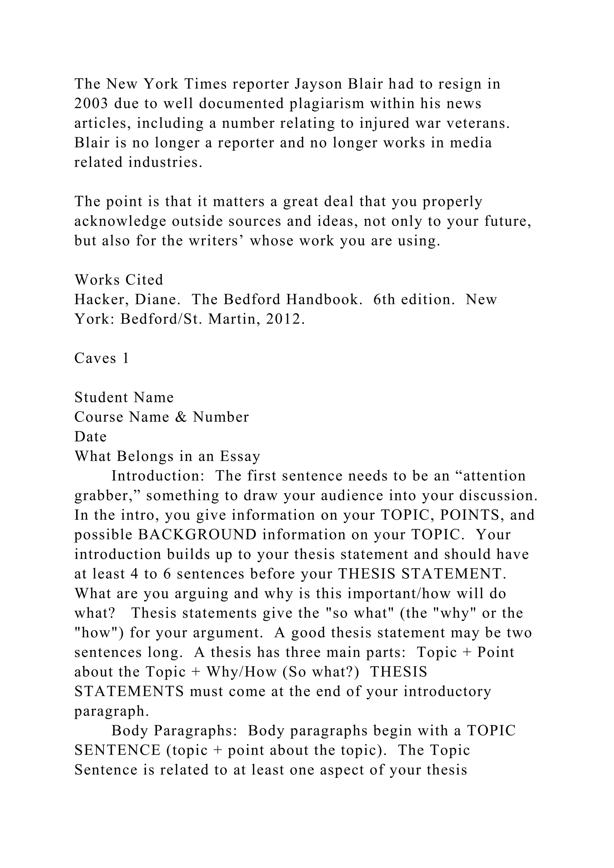 The New York Times reporter Jayson Blair had to resign in
2003 due to well documented plagiarism within his news
articles, including a number relating to injured war veterans.
Blair is no longer a reporter and no longer works in media
related industries.
The point is that it matters a great deal that you properly
acknowledge outside sources and ideas, not only to your future,
but also for the writers’ whose work you are using.
Works Cited
Hacker, Diane. The Bedford Handbook. 6th edition. New
York: Bedford/St. Martin, 2012.
Caves 1
Student Name
Course Name & Number
Date
What Belongs in an Essay
Introduction: The first sentence needs to be an “attention
grabber,” something to draw your audience into your discussion.
In the intro, you give information on your TOPIC, POINTS, and
possible BACKGROUND information on your TOPIC. Your
introduction builds up to your thesis statement and should have
at least 4 to 6 sentences before your THESIS STATEMENT.
What are you arguing and why is this important/how will do
what? Thesis statements give the "so what" (the "why" or the
"how") for your argument. A good thesis statement may be two
sentences long. A thesis has three main parts: Topic + Point
about the Topic + Why/How (So what?) THESIS
STATEMENTS must come at the end of your introductory
paragraph.
Body Paragraphs: Body paragraphs begin with a TOPIC
SENTENCE (topic + point about the topic). The Topic
Sentence is related to at least one aspect of your thesis
 