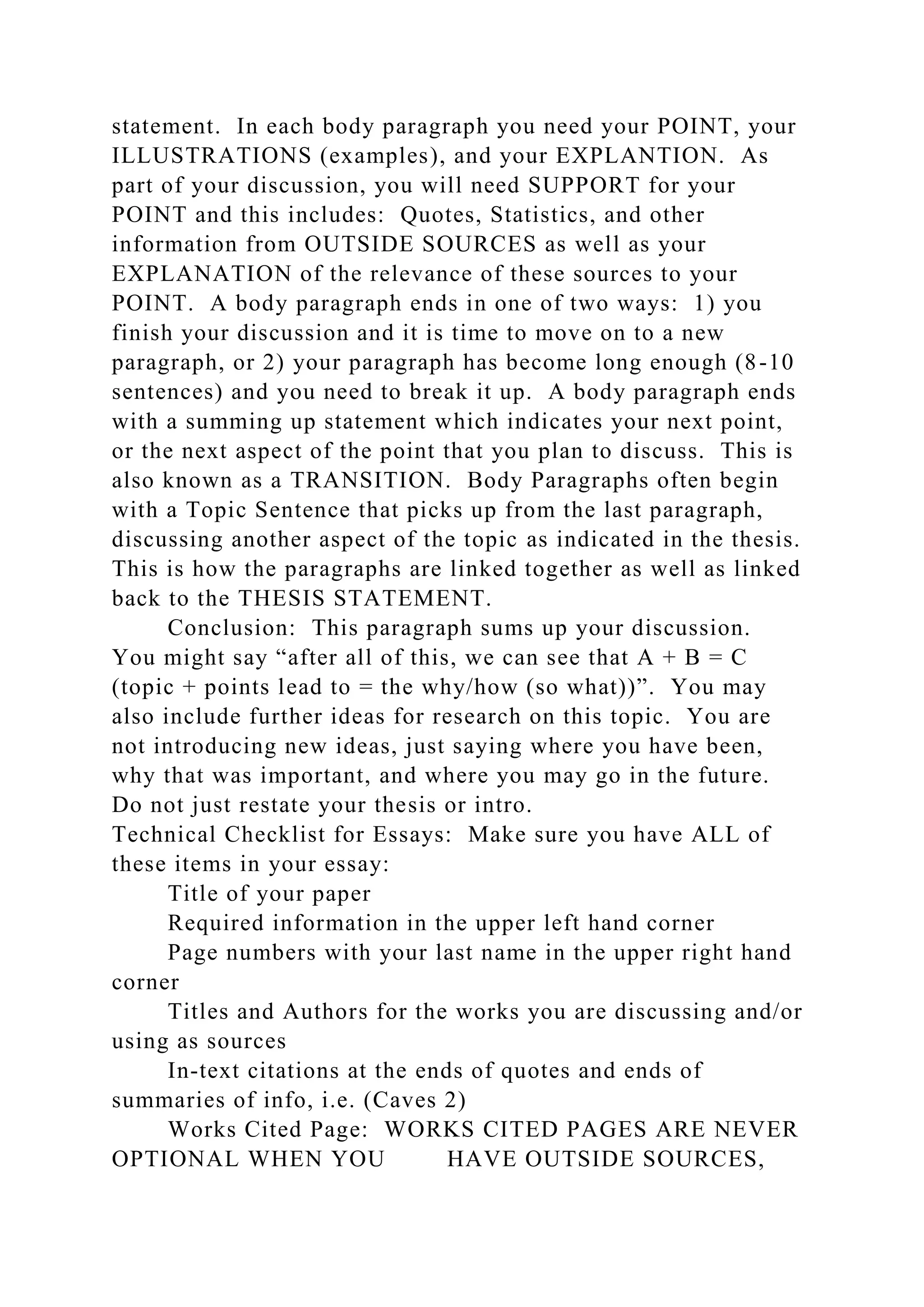 statement. In each body paragraph you need your POINT, your
ILLUSTRATIONS (examples), and your EXPLANTION. As
part of your discussion, you will need SUPPORT for your
POINT and this includes: Quotes, Statistics, and other
information from OUTSIDE SOURCES as well as your
EXPLANATION of the relevance of these sources to your
POINT. A body paragraph ends in one of two ways: 1) you
finish your discussion and it is time to move on to a new
paragraph, or 2) your paragraph has become long enough (8-10
sentences) and you need to break it up. A body paragraph ends
with a summing up statement which indicates your next point,
or the next aspect of the point that you plan to discuss. This is
also known as a TRANSITION. Body Paragraphs often begin
with a Topic Sentence that picks up from the last paragraph,
discussing another aspect of the topic as indicated in the thesis.
This is how the paragraphs are linked together as well as linked
back to the THESIS STATEMENT.
Conclusion: This paragraph sums up your discussion.
You might say “after all of this, we can see that A + B = C
(topic + points lead to = the why/how (so what))”. You may
also include further ideas for research on this topic. You are
not introducing new ideas, just saying where you have been,
why that was important, and where you may go in the future.
Do not just restate your thesis or intro.
Technical Checklist for Essays: Make sure you have ALL of
these items in your essay:
Title of your paper
Required information in the upper left hand corner
Page numbers with your last name in the upper right hand
corner
Titles and Authors for the works you are discussing and/or
using as sources
In-text citations at the ends of quotes and ends of
summaries of info, i.e. (Caves 2)
Works Cited Page: WORKS CITED PAGES ARE NEVER
OPTIONAL WHEN YOU HAVE OUTSIDE SOURCES,
 