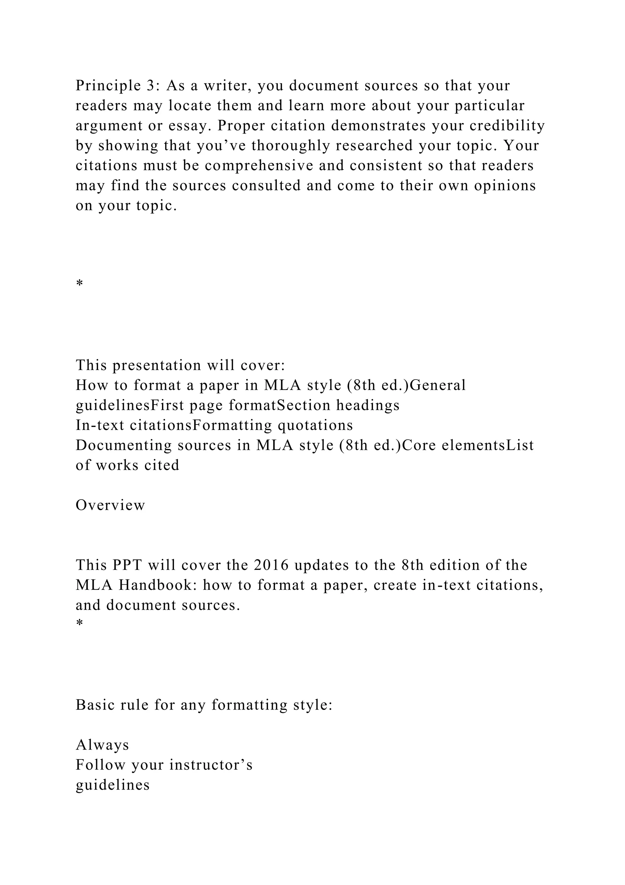 Principle 3: As a writer, you document sources so that your
readers may locate them and learn more about your particular
argument or essay. Proper citation demonstrates your credibility
by showing that you’ve thoroughly researched your topic. Your
citations must be comprehensive and consistent so that readers
may find the sources consulted and come to their own opinions
on your topic.
*
This presentation will cover:
How to format a paper in MLA style (8th ed.)General
guidelinesFirst page formatSection headings
In-text citationsFormatting quotations
Documenting sources in MLA style (8th ed.)Core elementsList
of works cited
Overview
This PPT will cover the 2016 updates to the 8th edition of the
MLA Handbook: how to format a paper, create in-text citations,
and document sources.
*
Basic rule for any formatting style:
Always
Follow your instructor’s
guidelines
 
