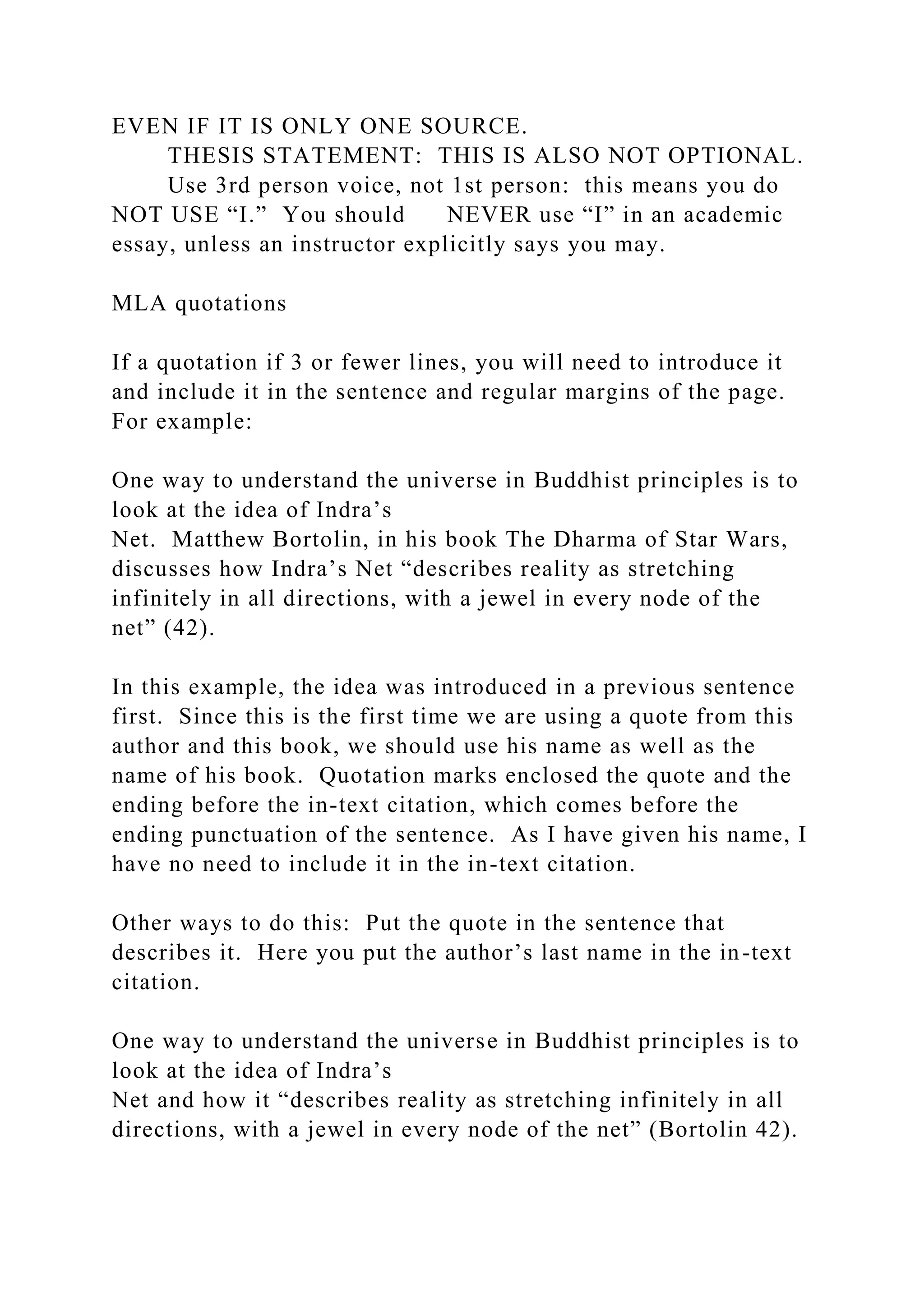 EVEN IF IT IS ONLY ONE SOURCE.
THESIS STATEMENT: THIS IS ALSO NOT OPTIONAL.
Use 3rd person voice, not 1st person: this means you do
NOT USE “I.” You should NEVER use “I” in an academic
essay, unless an instructor explicitly says you may.
MLA quotations
If a quotation if 3 or fewer lines, you will need to introduce it
and include it in the sentence and regular margins of the page.
For example:
One way to understand the universe in Buddhist principles is to
look at the idea of Indra’s
Net. Matthew Bortolin, in his book The Dharma of Star Wars,
discusses how Indra’s Net “describes reality as stretching
infinitely in all directions, with a jewel in every node of the
net” (42).
In this example, the idea was introduced in a previous sentence
first. Since this is the first time we are using a quote from this
author and this book, we should use his name as well as the
name of his book. Quotation marks enclosed the quote and the
ending before the in-text citation, which comes before the
ending punctuation of the sentence. As I have given his name, I
have no need to include it in the in-text citation.
Other ways to do this: Put the quote in the sentence that
describes it. Here you put the author’s last name in the in-text
citation.
One way to understand the universe in Buddhist principles is to
look at the idea of Indra’s
Net and how it “describes reality as stretching infinitely in all
directions, with a jewel in every node of the net” (Bortolin 42).
 