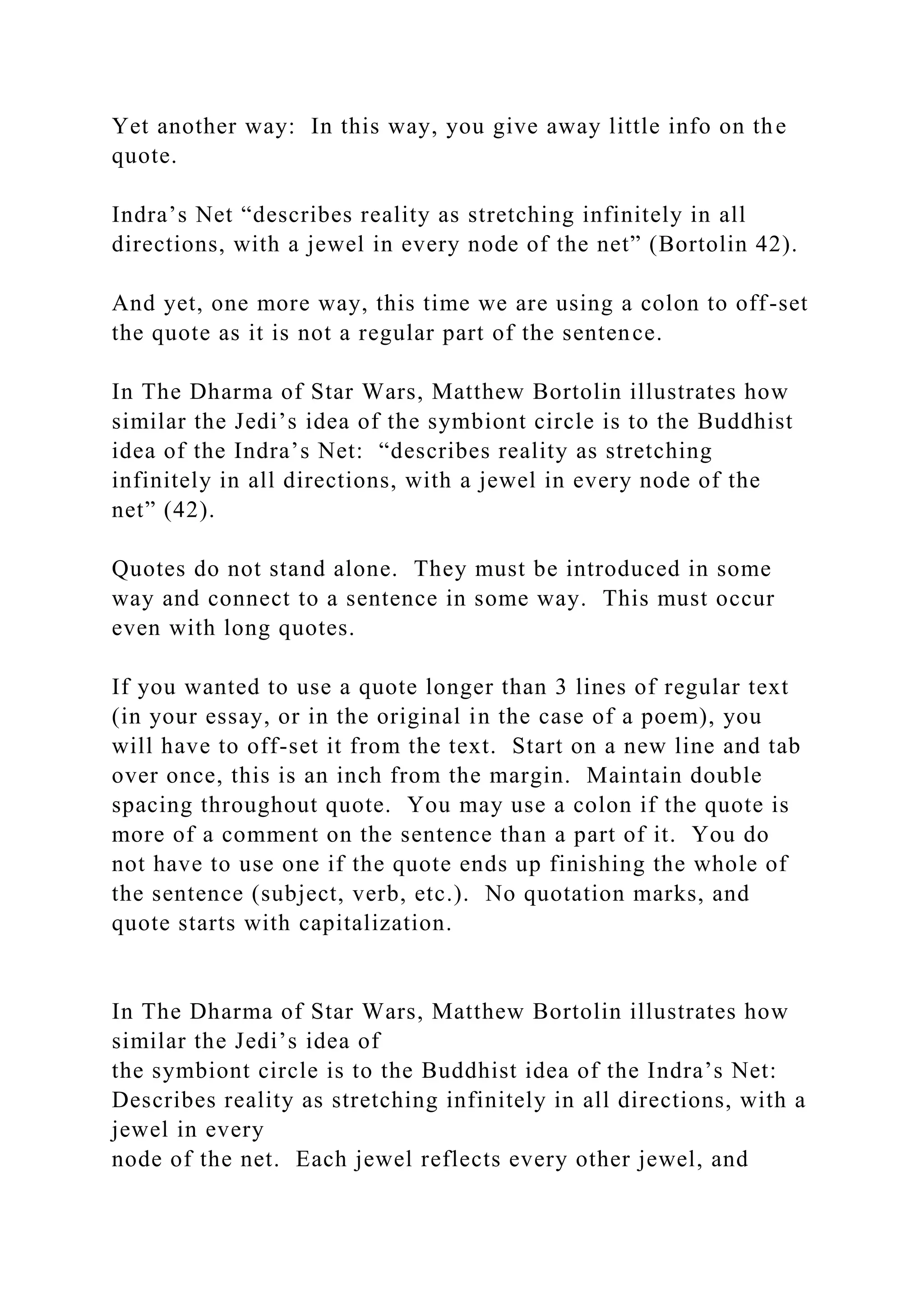 Yet another way: In this way, you give away little info on the
quote.
Indra’s Net “describes reality as stretching infinitely in all
directions, with a jewel in every node of the net” (Bortolin 42).
And yet, one more way, this time we are using a colon to off-set
the quote as it is not a regular part of the sentence.
In The Dharma of Star Wars, Matthew Bortolin illustrates how
similar the Jedi’s idea of the symbiont circle is to the Buddhist
idea of the Indra’s Net: “describes reality as stretching
infinitely in all directions, with a jewel in every node of the
net” (42).
Quotes do not stand alone. They must be introduced in some
way and connect to a sentence in some way. This must occur
even with long quotes.
If you wanted to use a quote longer than 3 lines of regular text
(in your essay, or in the original in the case of a poem), you
will have to off-set it from the text. Start on a new line and tab
over once, this is an inch from the margin. Maintain double
spacing throughout quote. You may use a colon if the quote is
more of a comment on the sentence than a part of it. You do
not have to use one if the quote ends up finishing the whole of
the sentence (subject, verb, etc.). No quotation marks, and
quote starts with capitalization.
In The Dharma of Star Wars, Matthew Bortolin illustrates how
similar the Jedi’s idea of
the symbiont circle is to the Buddhist idea of the Indra’s Net:
Describes reality as stretching infinitely in all directions, with a
jewel in every
node of the net. Each jewel reflects every other jewel, and
 