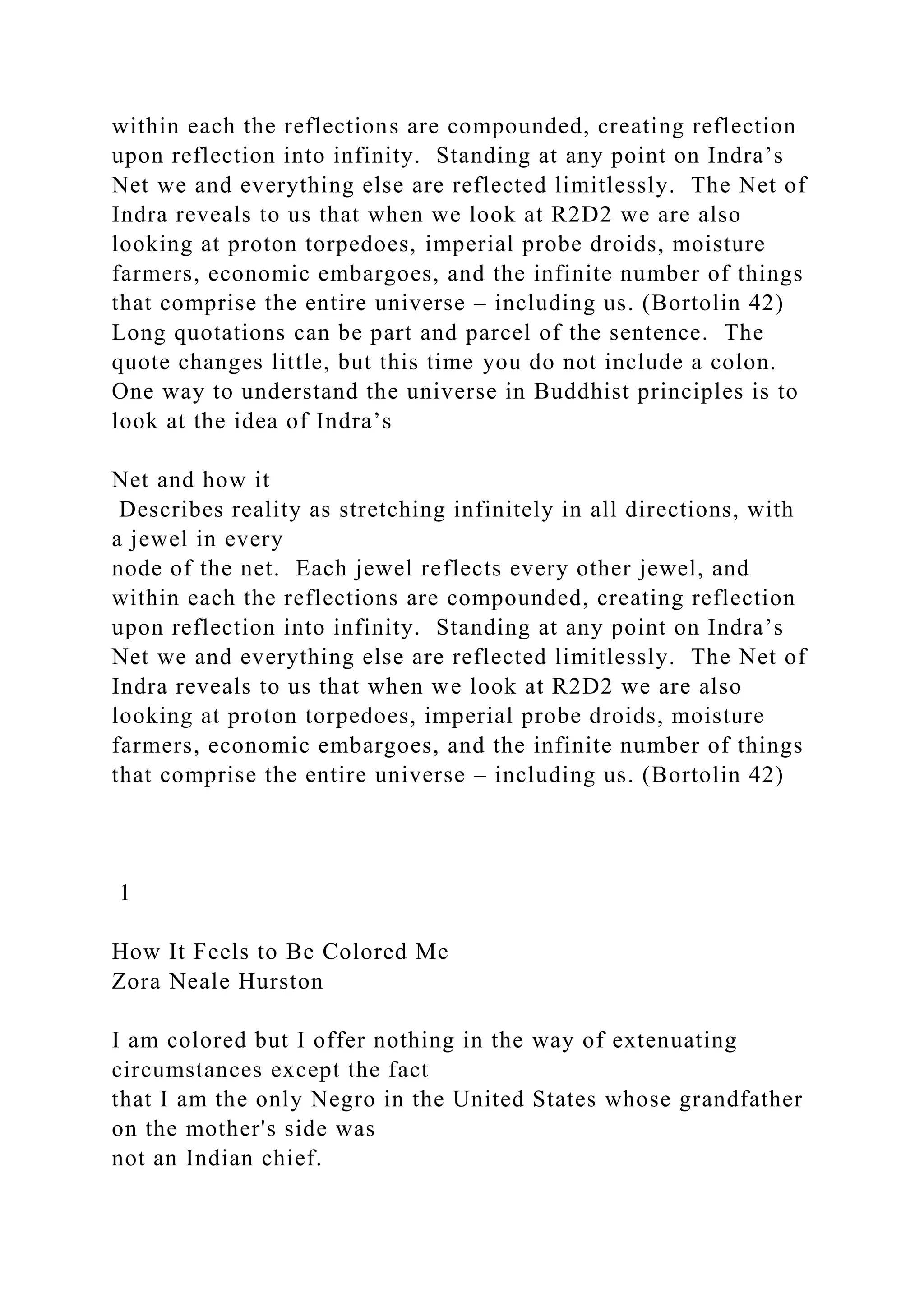 within each the reflections are compounded, creating reflection
upon reflection into infinity. Standing at any point on Indra’s
Net we and everything else are reflected limitlessly. The Net of
Indra reveals to us that when we look at R2D2 we are also
looking at proton torpedoes, imperial probe droids, moisture
farmers, economic embargoes, and the infinite number of things
that comprise the entire universe – including us. (Bortolin 42)
Long quotations can be part and parcel of the sentence. The
quote changes little, but this time you do not include a colon.
One way to understand the universe in Buddhist principles is to
look at the idea of Indra’s
Net and how it
Describes reality as stretching infinitely in all directions, with
a jewel in every
node of the net. Each jewel reflects every other jewel, and
within each the reflections are compounded, creating reflection
upon reflection into infinity. Standing at any point on Indra’s
Net we and everything else are reflected limitlessly. The Net of
Indra reveals to us that when we look at R2D2 we are also
looking at proton torpedoes, imperial probe droids, moisture
farmers, economic embargoes, and the infinite number of things
that comprise the entire universe – including us. (Bortolin 42)
1
How It Feels to Be Colored Me
Zora Neale Hurston
I am colored but I offer nothing in the way of extenuating
circumstances except the fact
that I am the only Negro in the United States whose grandfather
on the mother's side was
not an Indian chief.
 