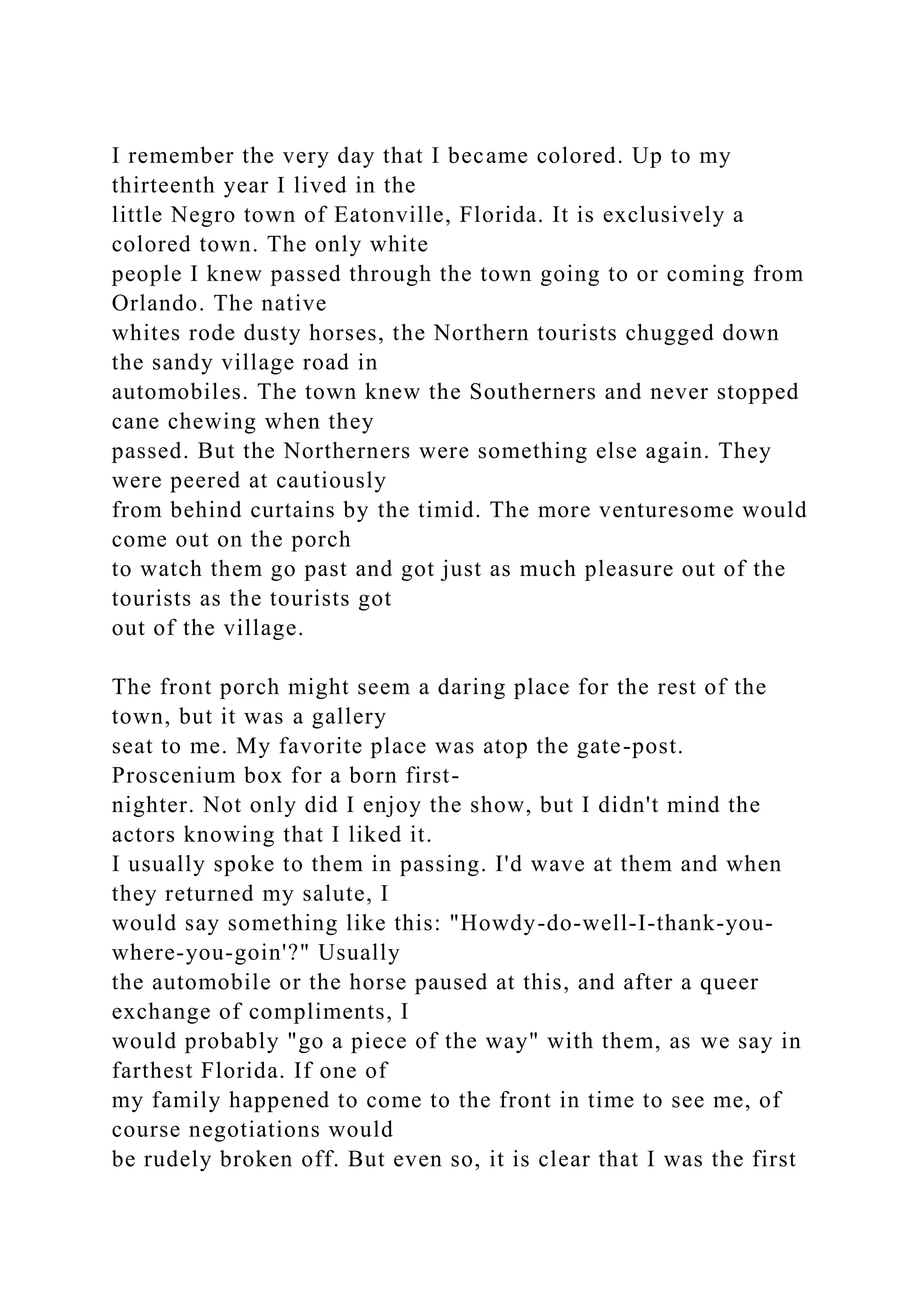 I remember the very day that I became colored. Up to my
thirteenth year I lived in the
little Negro town of Eatonville, Florida. It is exclusively a
colored town. The only white
people I knew passed through the town going to or coming from
Orlando. The native
whites rode dusty horses, the Northern tourists chugged down
the sandy village road in
automobiles. The town knew the Southerners and never stopped
cane chewing when they
passed. But the Northerners were something else again. They
were peered at cautiously
from behind curtains by the timid. The more venturesome would
come out on the porch
to watch them go past and got just as much pleasure out of the
tourists as the tourists got
out of the village.
The front porch might seem a daring place for the rest of the
town, but it was a gallery
seat to me. My favorite place was atop the gate-post.
Proscenium box for a born first-
nighter. Not only did I enjoy the show, but I didn't mind the
actors knowing that I liked it.
I usually spoke to them in passing. I'd wave at them and when
they returned my salute, I
would say something like this: "Howdy-do-well-I-thank-you-
where-you-goin'?" Usually
the automobile or the horse paused at this, and after a queer
exchange of compliments, I
would probably "go a piece of the way" with them, as we say in
farthest Florida. If one of
my family happened to come to the front in time to see me, of
course negotiations would
be rudely broken off. But even so, it is clear that I was the first
 