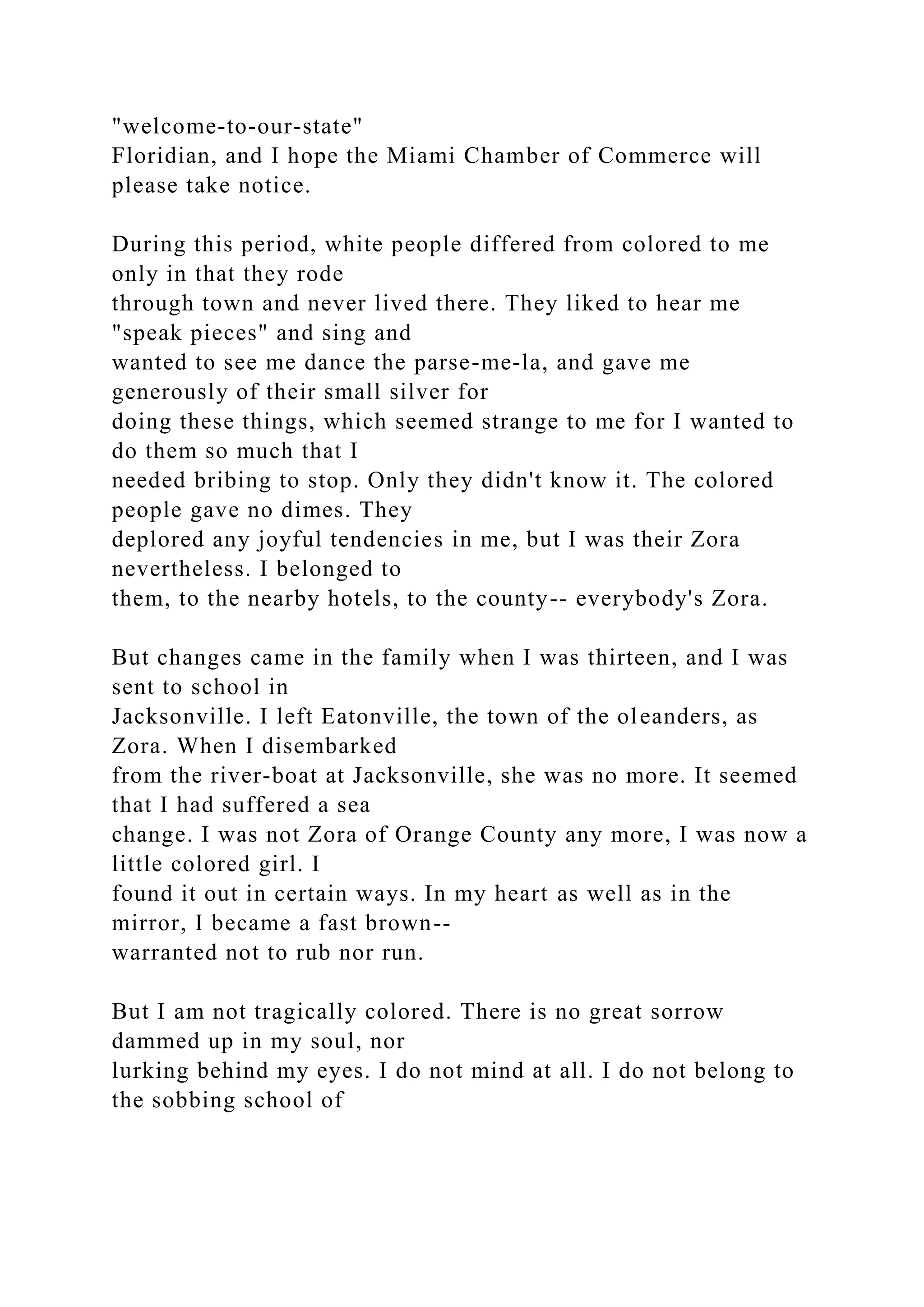 "welcome-to-our-state"
Floridian, and I hope the Miami Chamber of Commerce will
please take notice.
During this period, white people differed from colored to me
only in that they rode
through town and never lived there. They liked to hear me
"speak pieces" and sing and
wanted to see me dance the parse-me-la, and gave me
generously of their small silver for
doing these things, which seemed strange to me for I wanted to
do them so much that I
needed bribing to stop. Only they didn't know it. The colored
people gave no dimes. They
deplored any joyful tendencies in me, but I was their Zora
nevertheless. I belonged to
them, to the nearby hotels, to the county-- everybody's Zora.
But changes came in the family when I was thirteen, and I was
sent to school in
Jacksonville. I left Eatonville, the town of the oleanders, as
Zora. When I disembarked
from the river-boat at Jacksonville, she was no more. It seemed
that I had suffered a sea
change. I was not Zora of Orange County any more, I was now a
little colored girl. I
found it out in certain ways. In my heart as well as in the
mirror, I became a fast brown--
warranted not to rub nor run.
But I am not tragically colored. There is no great sorrow
dammed up in my soul, nor
lurking behind my eyes. I do not mind at all. I do not belong to
the sobbing school of
 