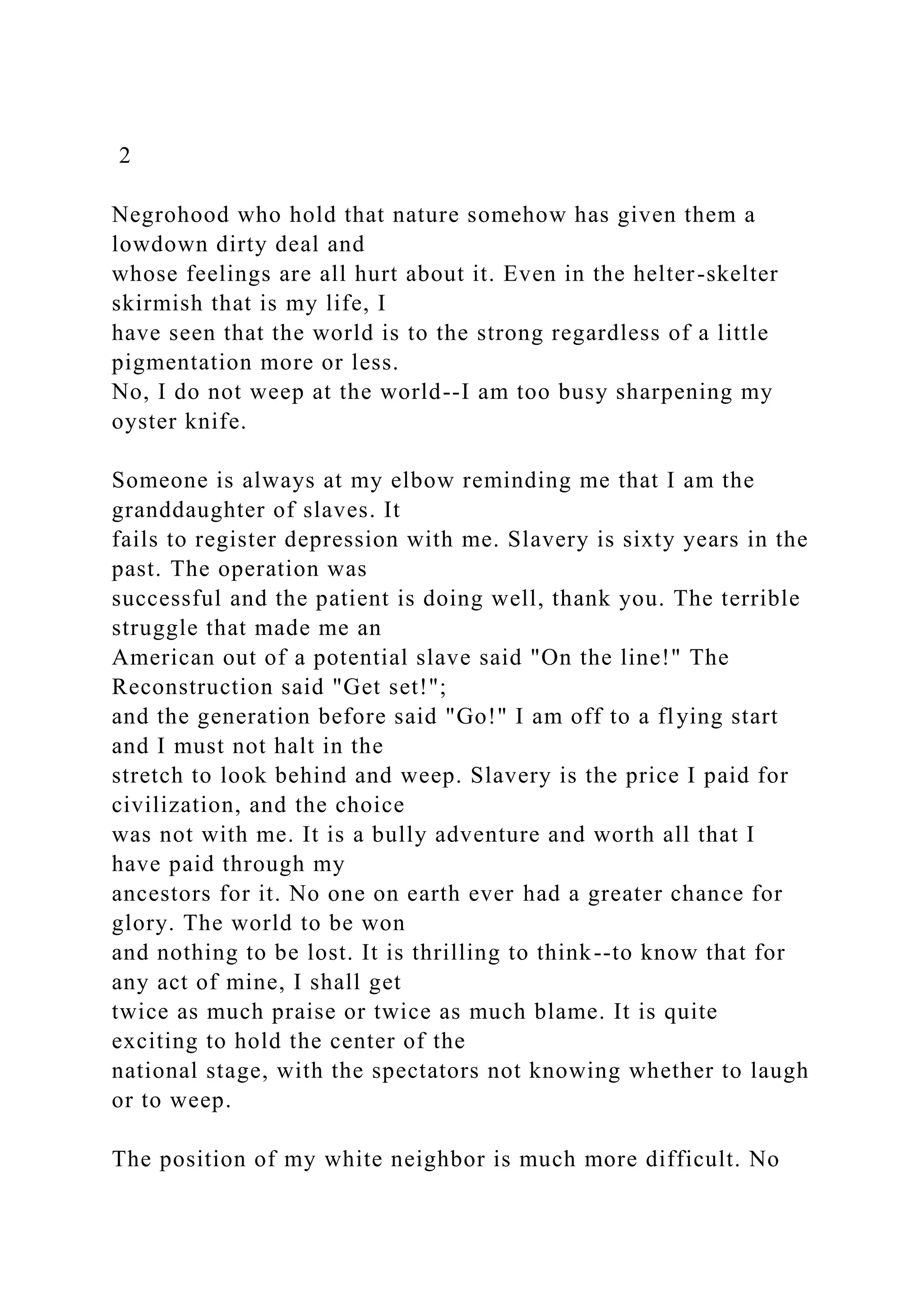 2
Negrohood who hold that nature somehow has given them a
lowdown dirty deal and
whose feelings are all hurt about it. Even in the helter-skelter
skirmish that is my life, I
have seen that the world is to the strong regardless of a little
pigmentation more or less.
No, I do not weep at the world--I am too busy sharpening my
oyster knife.
Someone is always at my elbow reminding me that I am the
granddaughter of slaves. It
fails to register depression with me. Slavery is sixty years in the
past. The operation was
successful and the patient is doing well, thank you. The terrible
struggle that made me an
American out of a potential slave said "On the line!" The
Reconstruction said "Get set!";
and the generation before said "Go!" I am off to a flying start
and I must not halt in the
stretch to look behind and weep. Slavery is the price I paid for
civilization, and the choice
was not with me. It is a bully adventure and worth all that I
have paid through my
ancestors for it. No one on earth ever had a greater chance for
glory. The world to be won
and nothing to be lost. It is thrilling to think--to know that for
any act of mine, I shall get
twice as much praise or twice as much blame. It is quite
exciting to hold the center of the
national stage, with the spectators not knowing whether to laugh
or to weep.
The position of my white neighbor is much more difficult. No
 