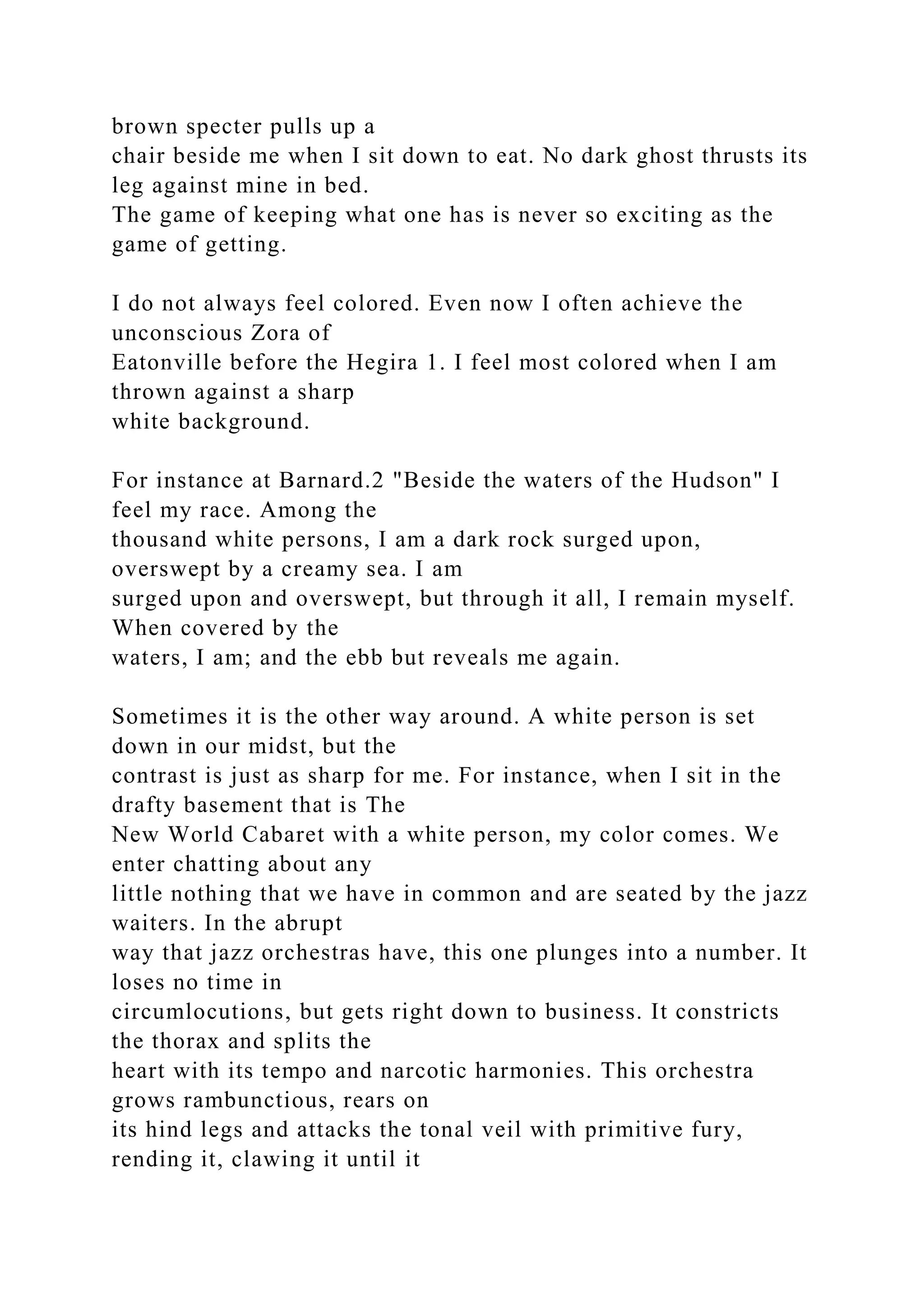 brown specter pulls up a
chair beside me when I sit down to eat. No dark ghost thrusts its
leg against mine in bed.
The game of keeping what one has is never so exciting as the
game of getting.
I do not always feel colored. Even now I often achieve the
unconscious Zora of
Eatonville before the Hegira 1. I feel most colored when I am
thrown against a sharp
white background.
For instance at Barnard.2 "Beside the waters of the Hudson" I
feel my race. Among the
thousand white persons, I am a dark rock surged upon,
overswept by a creamy sea. I am
surged upon and overswept, but through it all, I remain myself.
When covered by the
waters, I am; and the ebb but reveals me again.
Sometimes it is the other way around. A white person is set
down in our midst, but the
contrast is just as sharp for me. For instance, when I sit in the
drafty basement that is The
New World Cabaret with a white person, my color comes. We
enter chatting about any
little nothing that we have in common and are seated by the jazz
waiters. In the abrupt
way that jazz orchestras have, this one plunges into a number. It
loses no time in
circumlocutions, but gets right down to business. It constricts
the thorax and splits the
heart with its tempo and narcotic harmonies. This orchestra
grows rambunctious, rears on
its hind legs and attacks the tonal veil with primitive fury,
rending it, clawing it until it
 