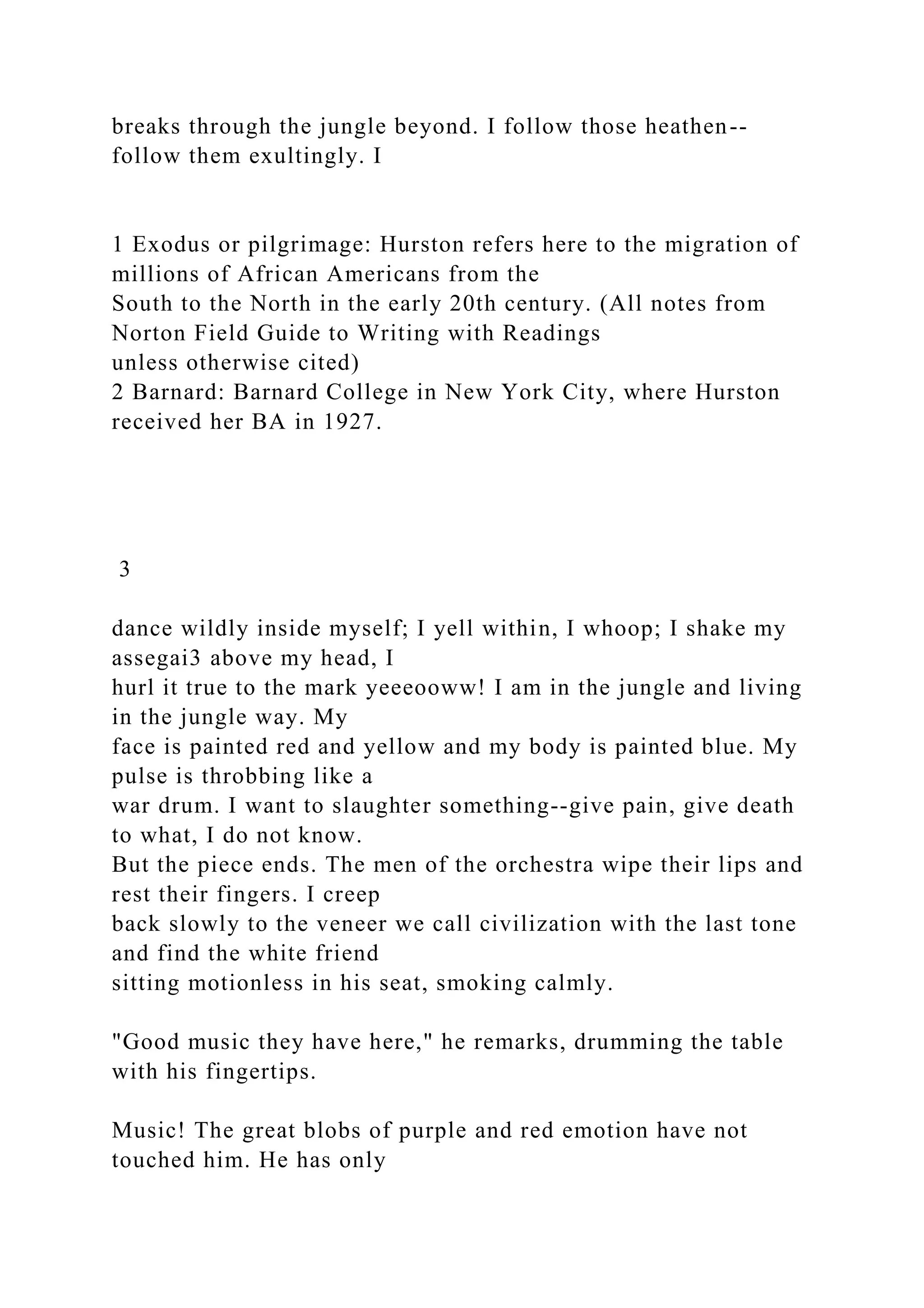 breaks through the jungle beyond. I follow those heathen--
follow them exultingly. I
1 Exodus or pilgrimage: Hurston refers here to the migration of
millions of African Americans from the
South to the North in the early 20th century. (All notes from
Norton Field Guide to Writing with Readings
unless otherwise cited)
2 Barnard: Barnard College in New York City, where Hurston
received her BA in 1927.
3
dance wildly inside myself; I yell within, I whoop; I shake my
assegai3 above my head, I
hurl it true to the mark yeeeooww! I am in the jungle and living
in the jungle way. My
face is painted red and yellow and my body is painted blue. My
pulse is throbbing like a
war drum. I want to slaughter something--give pain, give death
to what, I do not know.
But the piece ends. The men of the orchestra wipe their lips and
rest their fingers. I creep
back slowly to the veneer we call civilization with the last tone
and find the white friend
sitting motionless in his seat, smoking calmly.
"Good music they have here," he remarks, drumming the table
with his fingertips.
Music! The great blobs of purple and red emotion have not
touched him. He has only
 